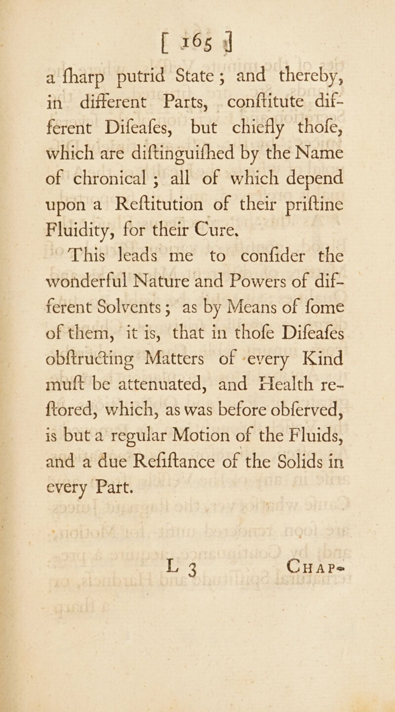 a fharp putrid State; and thereby, in different Parts, .conftitute dif- ferent Difeafes, but chiefly thofe, which are diftinguifhed by the Name of chronical ; all of which depend upon a Refitdeidh of their priftine Fluidity, for their Cure, ‘This leads me to confider the wonderful Nature and Powers of dif- ferent Solvents; as by Means of fome of them, it is, that in thofe Difeafes obftructing Matters of ‘every Kind muft be attenuated, and Health re- {tored, which, as was before obferved, is but a regular Motion of the Fluids, and a due Refiftance of the Solids in every Part. L 3 CHAP-