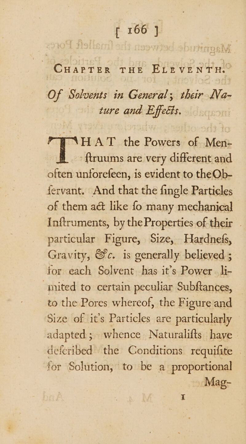 CHAPTER THE ELEVENTH. Of Solvents in General ; their LVa~- ture and Effeéts. HAT the Powers of Men- -{truums are very different and often unforefeen, is evident to theOb- fervant. And that the fingle Particles of them act like fo many mechanical {nitruments, by the Properties of their . particular Figure, Size, Hardnefs, Gravity, &amp;c. is generally believed ; for each Solvent has it’s Power . li- “imited to certain peculiar Subftances, to the Pores whereof, the Figure and Size of it’s Particles are particularly adapted ; ; whence Naturalifts have deferibed the Conditions requifite — for Solution, to be a proportional Mag-