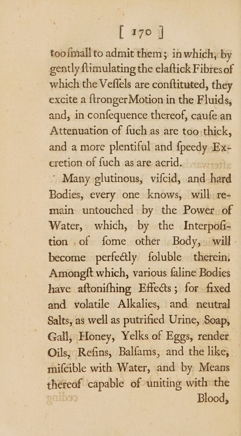 tooimall to admit them; in which,-by gently ftimulating the elaftick Fibres of which the Veffels are conftituted, they excite a {tronger Motion in the Fluids, and, in confequence thereof, caufe.an Attenuation of fuch as are too thick, and a more plentiful and {peedy Ex:+ eretion of fuch as are acrid. | ' Many glutinous, vifcid, and hard Bodies, every one knows, will. re- main untouched by the Power. of Water, which, by the Interpofi- tion .of fome other Body,. will become perfeétly foluble — therein. Amongtt which, various faline Bodies have aftonifhing Effects; for fixed and volatile Alkalies, and neutral Salts, as well as putrified Urine, Soap, Gall, Honey, Yelks of Eggs, render Oils, Refins, Balfams, and the like, mifcible with Water, and by Means thereof capable of uniting with the | Blood,