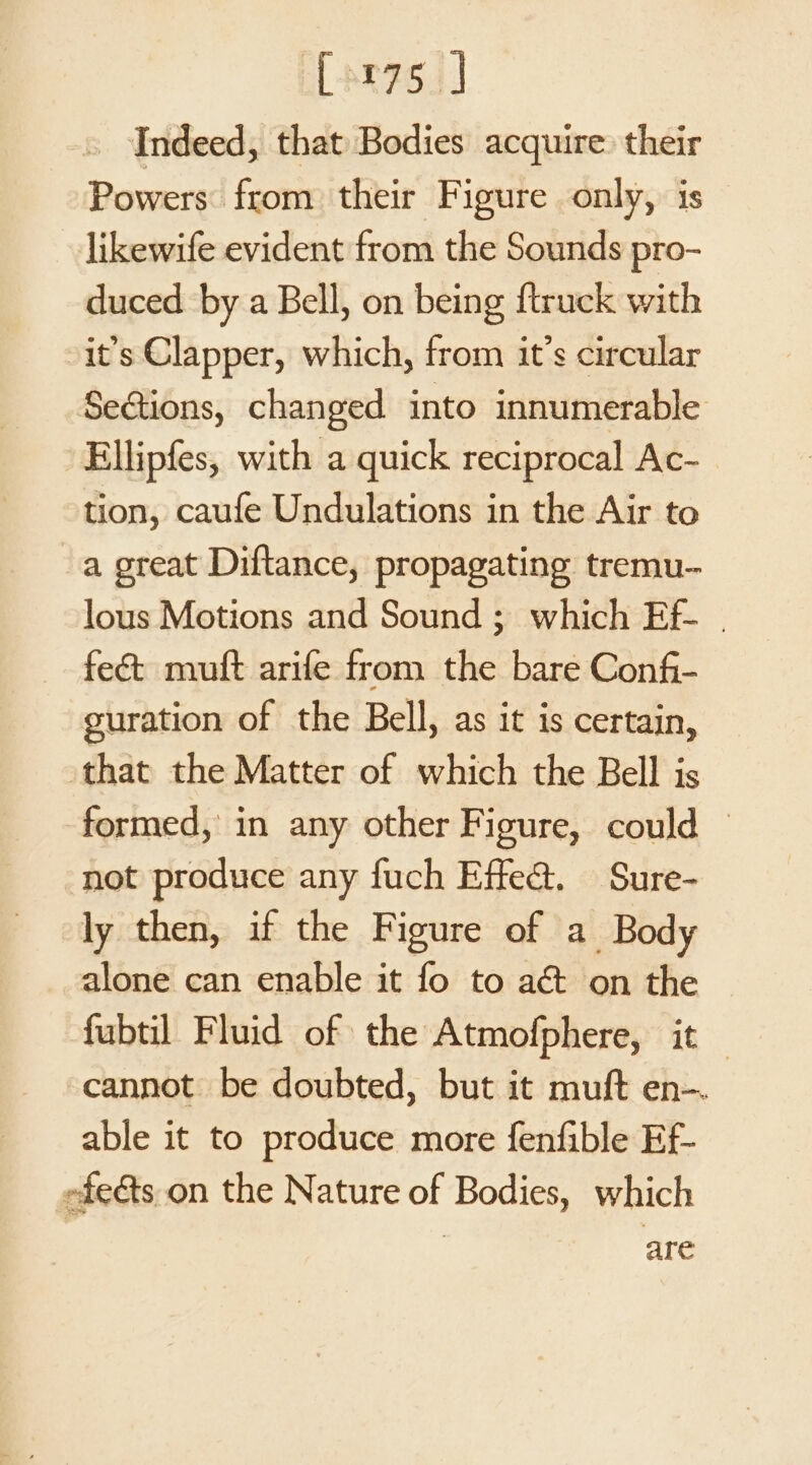 far75.] Indeed, that Bodies acquire: their Powers from their Figure only, is likewife evident from the Sounds pro- duced by a Bell, on being {truck with -it’s Clapper, which, from it’s circular SeGtions, changed into innumerable Ellipfes, with a quick reciprocal Ac- tion, caufe Undulations in the Air to a great Diftance, propagating tremu-- lous Motions and Sound ; which Ef- | feét muft arife from the bare Conf- guration of the Bell, as it is certain, that the Matter of which the Bell is formed, in any other Figure, could — not produce any fuch Effea&amp;. Sure- ly then, if the Figure of a Body alone can enable it fo to a&amp; on the fubtil Fluid of the Atmofphere, it cannot be doubted, but it muft en-. able it to produce more fenfible Ef- efects.on the Nature of Bodies, which are