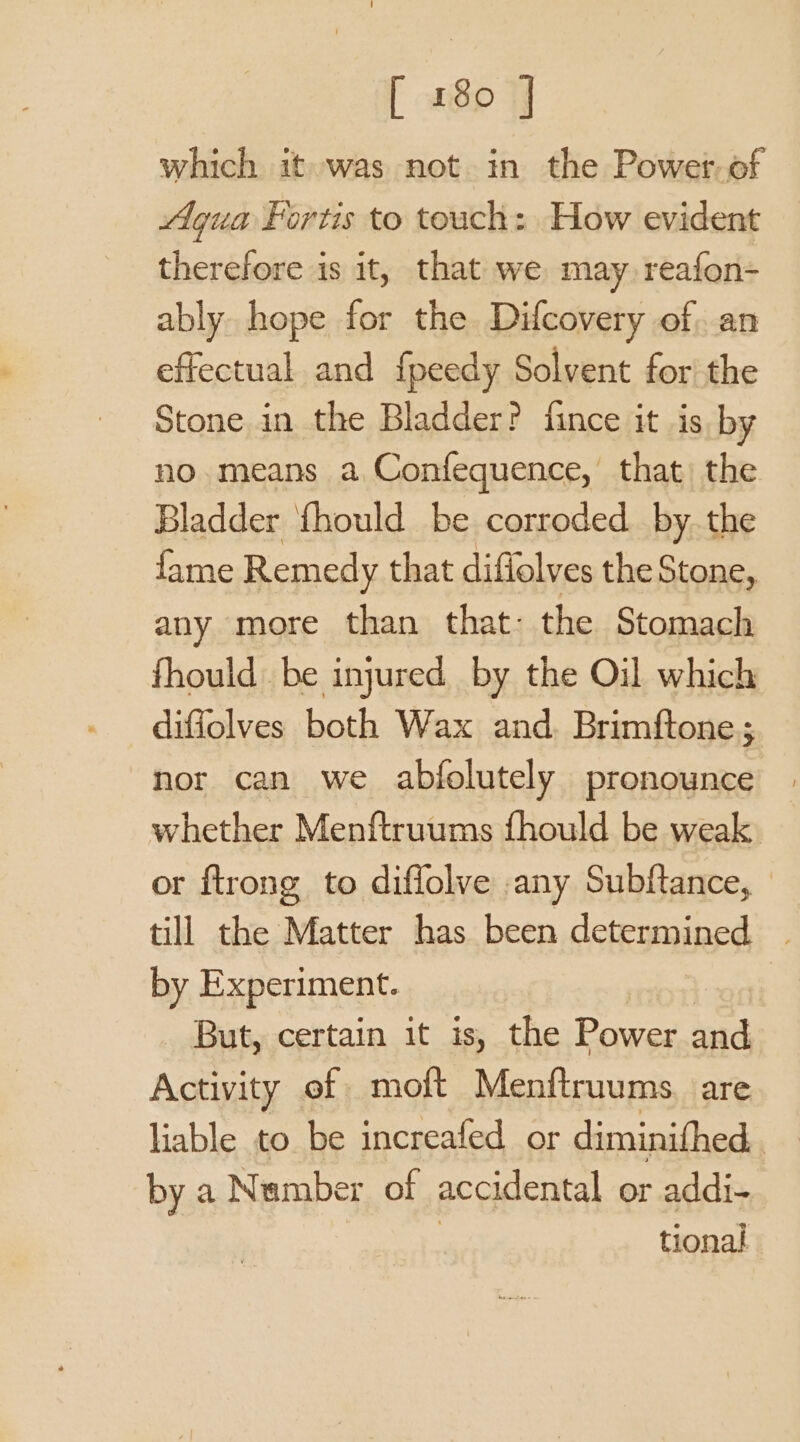 [ a8 4 which it was not in the Power. of Agua Fortis to touch: How evident therefore is it, that we may reafon- ably hope for the Difcovery of. an effectual and {peedy Solvent for the Stone in the Bladder? fince it is by no means a Confequence, that) the Bladder {hould be corroded by. the fame Remedy that diffolves the Stone, any more than that: the Stomach fhould be injured by the Oil which diffolves both Wax and. Brimftone; nor can we abfolutely pronounce whether Menftruums fhould be weak or ftrong to diflolve any Subftance, till the Matter has been determined | by Experiment. But, certain it is, the Power and Activity of moft Menftruums. are liable to be increafed or diminifhed. by a Number of accidental or addi- tional