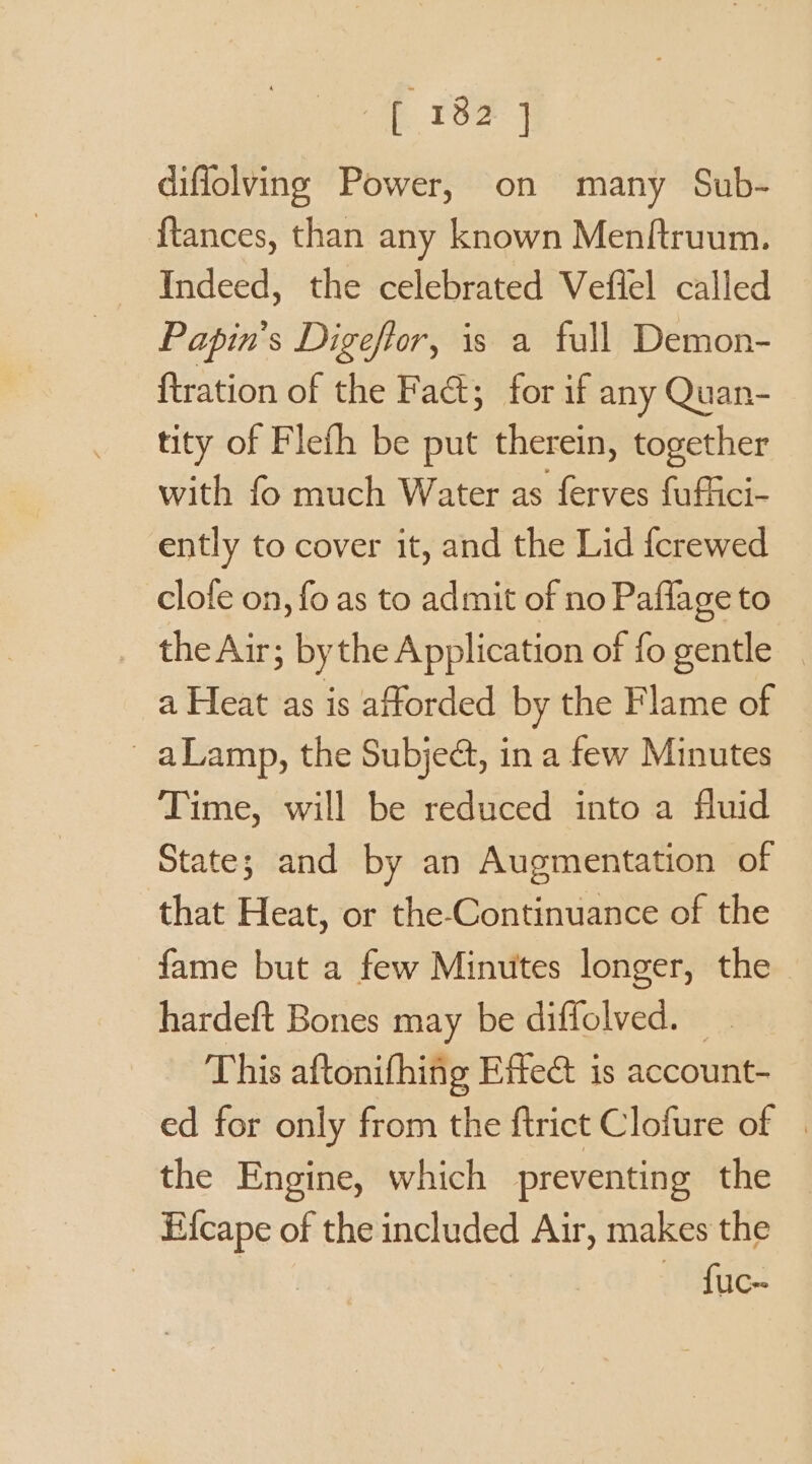 18F 4 diflolving Power, on many Sub- {tances, than any known Menftruum. Indeed, the celebrated Vefiel called Papin’s Digefior, is a full Demon- ftration of the Fa; for if any Quan- tity of Flefh be put therein, together with fo much Water as ferves fuffici- ently to cover it, and the Lid {crewed clofe on, fo as to admit of no Paflage to _ theAir; bythe Application of fo gentle | a Heat as is afforded by the Flame of _aLamp, the Subje@, in a few Minutes Time, will be reduced into a fluid State; and by an Augmentation of that Heat, or the-Continuance of the fame but a few Minutes longer, the — hardeft Bones may be diffolved. This aftonifhing Etec is account- ed for only from the ftrict Clofure of | the Engine, which preventing the nee of the included Air, makes the | fuc-