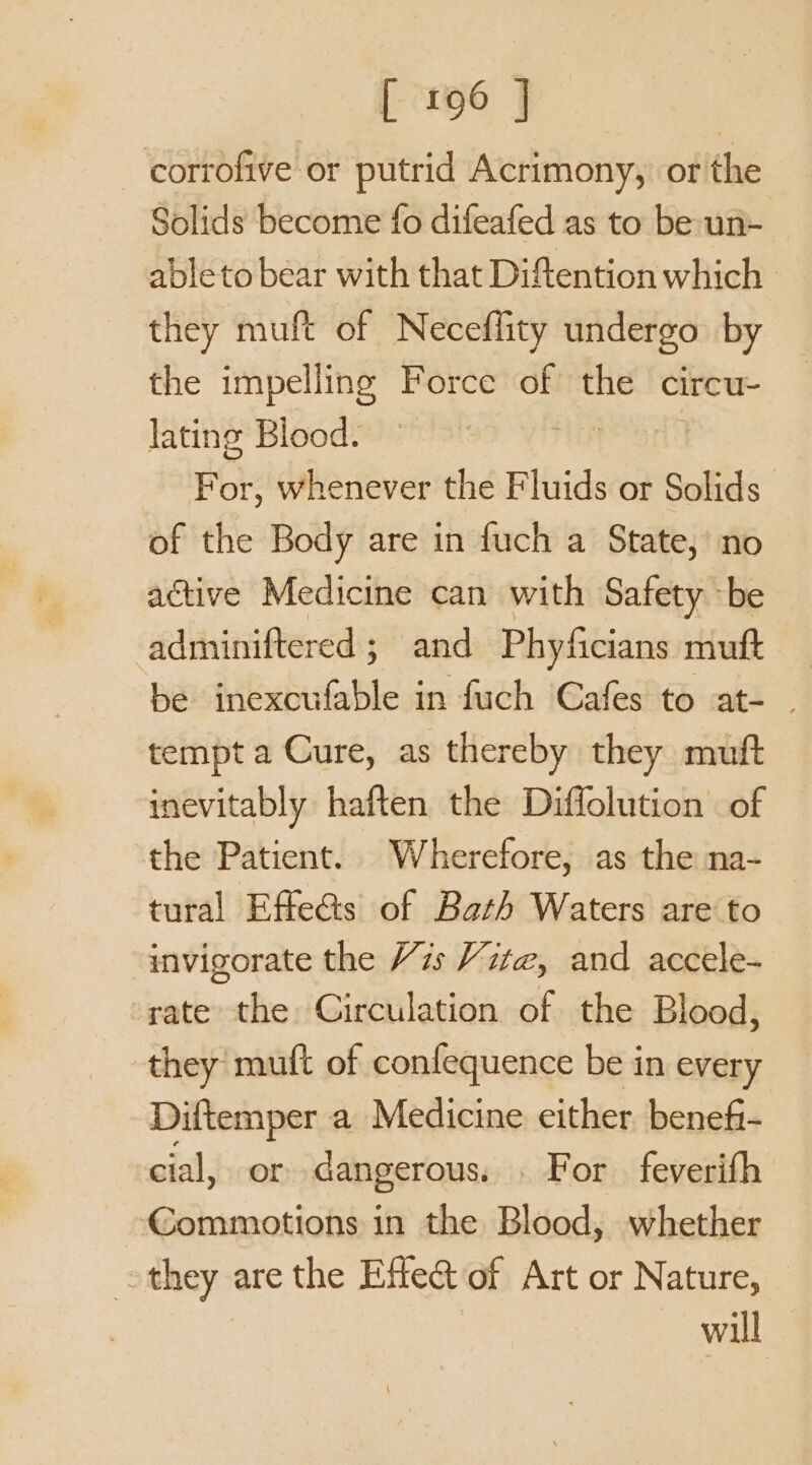 corrofive or putrid Acrimony, ot the Solids become fo difeafed as to be un- able to bear with that Diftention which they muft of Neceffity undergo by the impelling Force of the circu- lating Blood. ity For, whenever the Fluids or Solids of the Body are in fuch a State, no active Medicine can with Safety be adminiftered ; and Phyficians muft be inexcufable in fuch Cafes to at- . tempt a Cure, as thereby they mutft inevitably haften the Diffolution of the Patient. Wherefore, as the na- tural Effe&amp;s of Bath Waters are to invigorate the 7s Vzte@, and accele- rate the Circulation of the Blood, they muft of confequence be in every Diftemper a Medicine either beneft- cial, or dangerous. . For feverifh Commotions in the Blood, whether othey are the Effle@ of Art or Nature, will