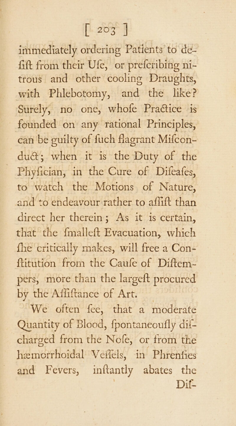 [i zoos fF immediately ordering Patients to de- Gift from their Ufe, or prefcribing ni- trous and other cooling Draughts, with Phlebotomy, and the like? Surely, no one, whofe Practice is - founded on any rational Principles, can be euilty of fuch flagrant Mifcon- du@; when it is the Duty of the | Phyfician, in the Cure of Dileafes, to watch the Motions of Nature, and to endeavour rather to afiift than direct her therein; Ass it is certain, that the {malleft Evacuation, which fhe critically makes, will free a Con- {titution from the Caufe of Diftem- pers, more than the largeft procured by the Affiftance of Art. We often fee, that a moderate Quantity of Blood, fpontaneoufly dif charged from the Nofe, or from the hemorrhoidal Veffels, in Phrenfies and Fevers, inftantly abates the Dif-