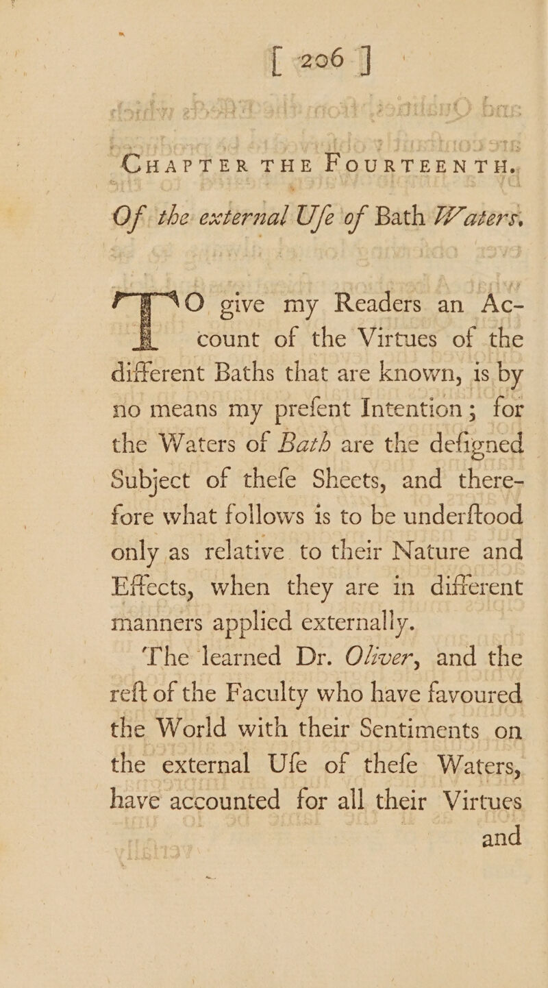 “CuarTer THE FouRTEENTH, Of the shitrha Uje of Bath Waters. nO give my Readers an Ac- count of the Virtues of the apa it Baths that are known, i is by no means my prefent Intention; for the Waters of Bath are the defioned Subject of thefe Sheets, and there- fore what follows is to be underftood only as relative to their Nature and Effects, when they are in different manners applied externally. ‘The learned Dr. Ofver, and the re{t of the Faculty who have favoured the World with their Sentiments on the external Ufe of thefe Waters, have accounted for all their Virtues | and