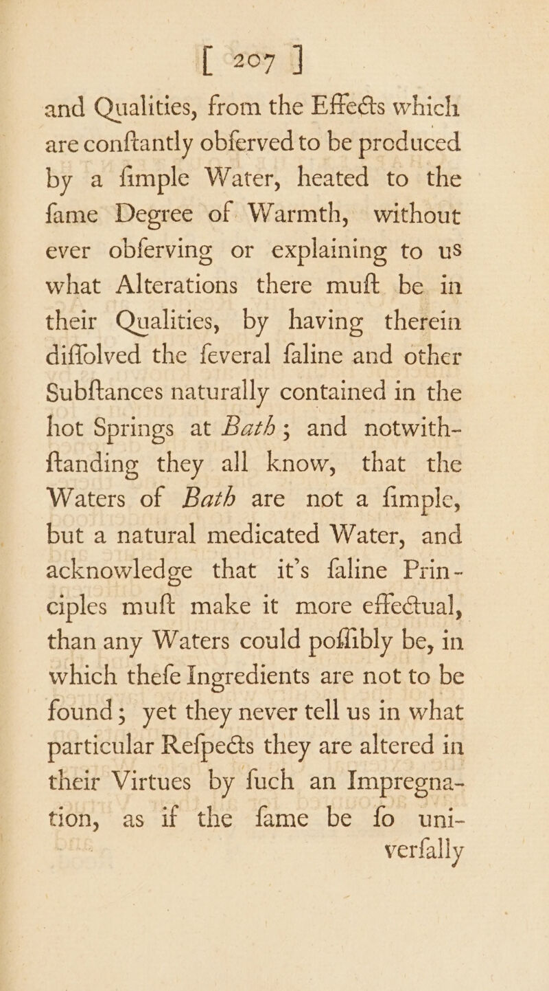 [ “207 | and Qualities, from the Effedts which are conftantly obferved to be produced by a fimple Water, heated to the fame Degree of Warmth, without ever obferving or explaining to us what Alterations there muft be in their Qualities, by having therein diffolved the feveral faline and other Subftances naturally contained in the hot Springs at Bath; and notwith- {tanding they all know, that the Waters of Bath are not a fimple, but a natural medicated Water, and acknowledge that it’s faline Prin- ciples muft make it more effectual, than any Waters could poflibly be, in which thefe Ingredients are not to be found; yet they never tell us in what particular Relpects they are altered in their Virtues by fuch an Impregna- ooh as if the fame be fo uni- verfally