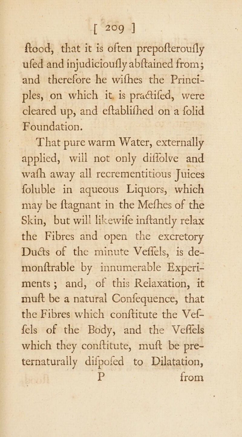 ftood, that it is often prepofteroufly —ufed and injudicioufly abftained from; and therefore he wifhes the Princi- ples, on which it, is pra@tifed, were cleared up, and eftablifhed on a lolid Foundation. That pure warm Water, externally applied, will not only diffolve and wath away all recrementitious Juices foluble in aqueous Liguors, which may be ftagnant in the Mefhes of the Skin, but will likewife inftantly relax the Fibres and open the excretory Duéts of the minute Vefiels, is de- monftrable by innumerable Experi- ments; and, of this Relaxation, it muft be a natural Confequence, that the Fibres which conftitute the Vef- fels of the Body, and the Veffels which they conftitute, muft be pre- ternaturally difpofed to Dilatation, sapies ¢ from