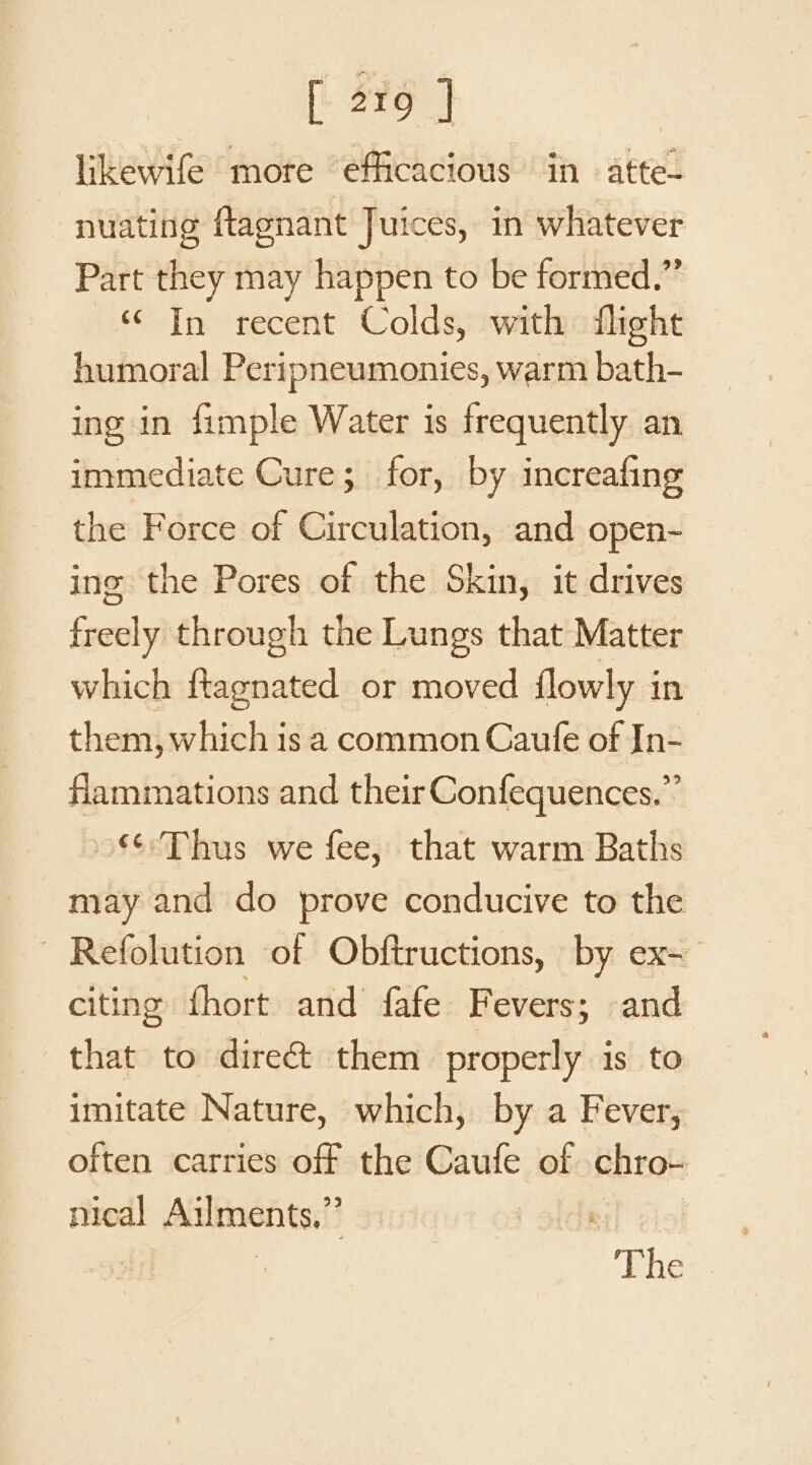 likewife more efficacious in atte- nuating ftlagnant Juices, in whatever Part they may happen to be formed.” ‘“ In recent Colds, with flight humoral Peripneumonies, warm bath- ing in fimple Water is frequently an immediate Cure; for, by increafing the Force of Circulation, and open-~ ing the Pores of the Skin, it drives freely through the Lungs that Matter which ftagnated or moved {lowly in them, which is a common Caufe of In- flammations and their Confequences.”’ 86: Thus we fee, that warm Baths may and do prove conducive to the - Refolution of Obftructions, by ex~ citing fhort and fafe Fevers; and that to dire&amp; them properly is to imitate Nature, which, by a Fever, often carries off the Caufe of chro- nical Ailments,” ' | The