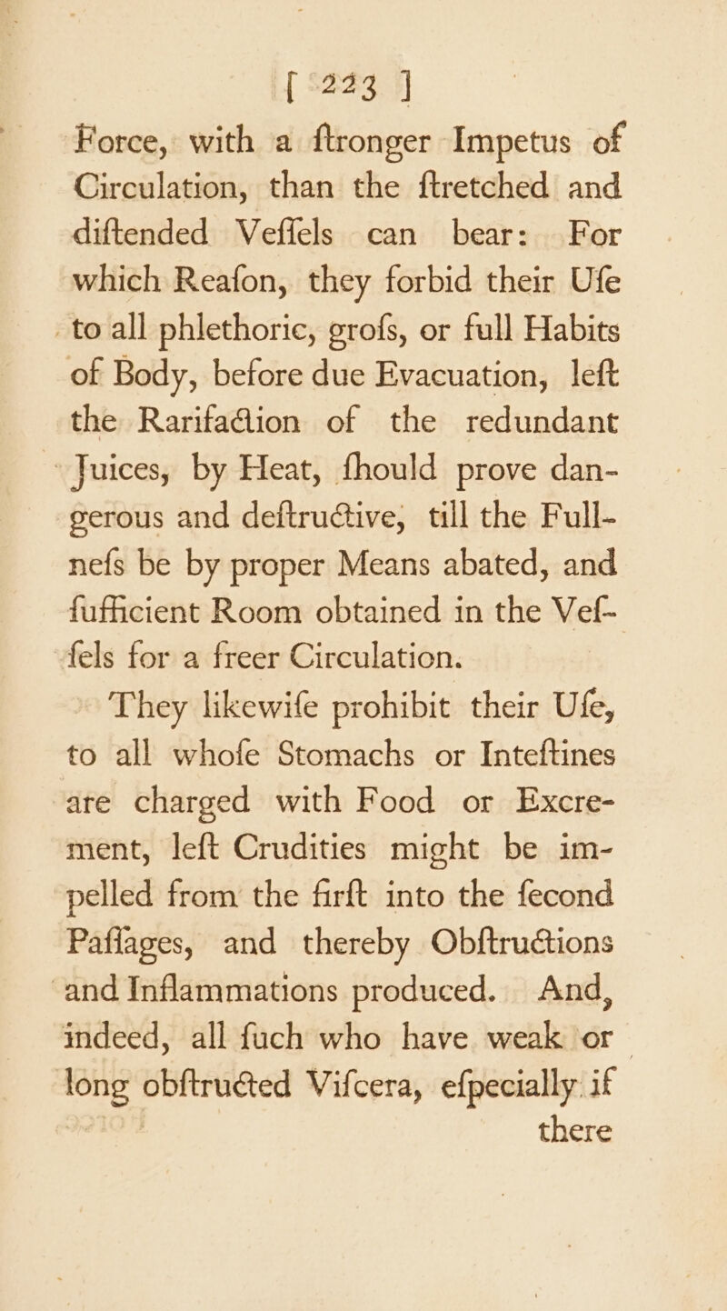 Force, with a ftronger Impetus of Circulation, than the ftretched and diftended Veffels can bear: For which Reafon, they forbid their Ufe to all phlethoric, grofs, or full Habits of Body, before due Evacuation, left the RarifaGion of the redundant Juices, by Heat, fhould prove dan- gerous and deftructive, till the Full- nefs be by proper Means abated, and fufiicient Room obtained in the Vef- fels for a freer Circulation. - They likewife prohibit their Ufe, to all whofe Stomachs or Inteftines are charged with Food or Excre- ment, left Crudities might be im- pelled from the firft into the fecond Paflages, and thereby Obftructions and Inflammations produced. And, indeed, all fuch who have weak or iis obftruéted Vifcera, efpecially if there