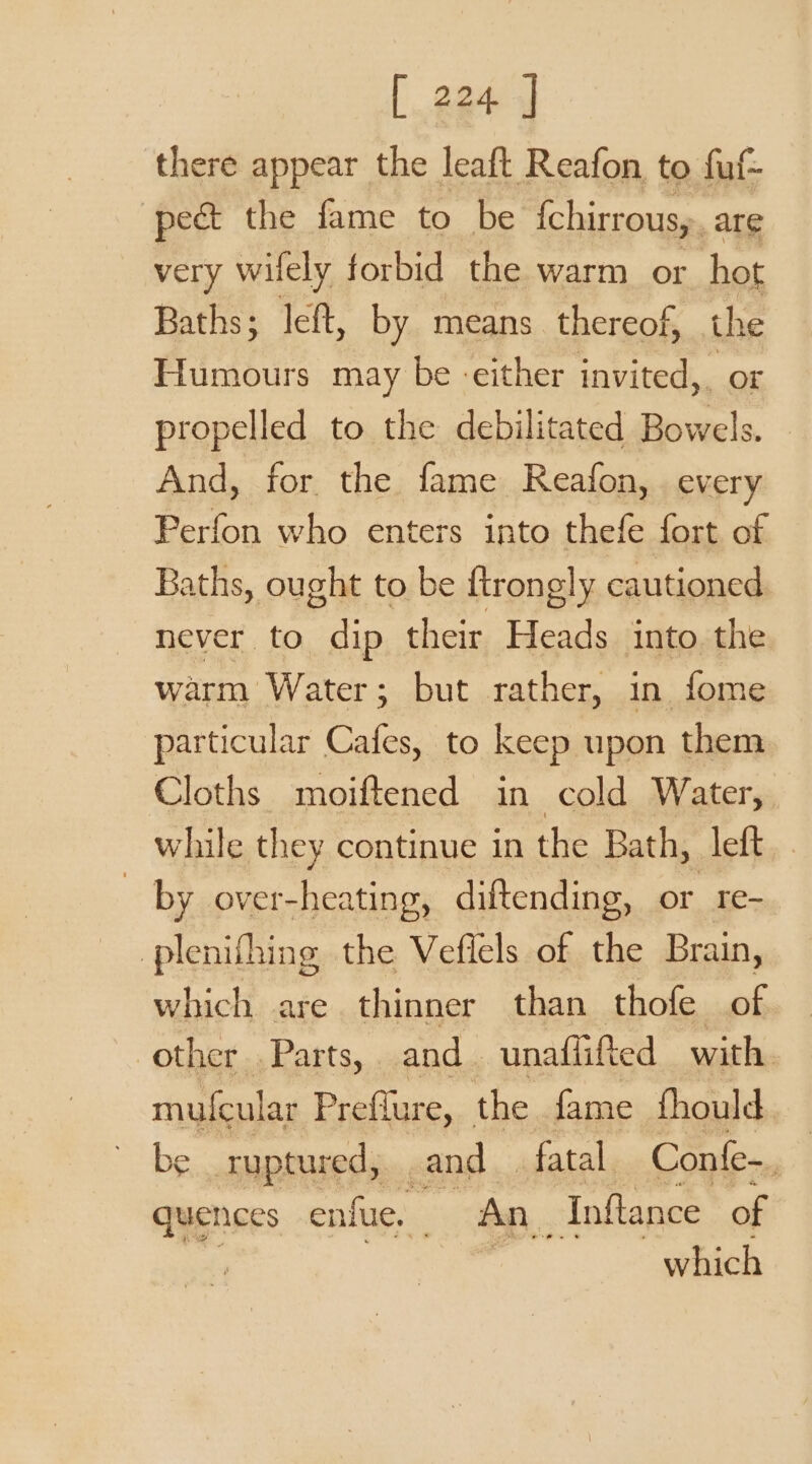 there appear the leaft Reafon to fuf- pect the fame to be {chirrous,. are very wifely forbid the warm or hot Baths; left, by means thereof, the Humours may be either invited,, or propelled to the debilitated se And, for the fame Reafon, every Perfon who enters into thefe fort of Baths, ought to be ftrongly cautioned never to dip their Heads into the warm Water; but rather, in fome particular Cafes, to keep upon them Cloths moiftened in cold Water, while they continue in the Bath, left | by over-heating, diftending, or re- plenifhing the Vefiels of the Brain, which are thinner than thofe of other Parts, and unaflifted with. mufeular Preflure, the fame fhould be ruptured, and | fatal. Confe- . quences enfue, _ An, Inftance of which