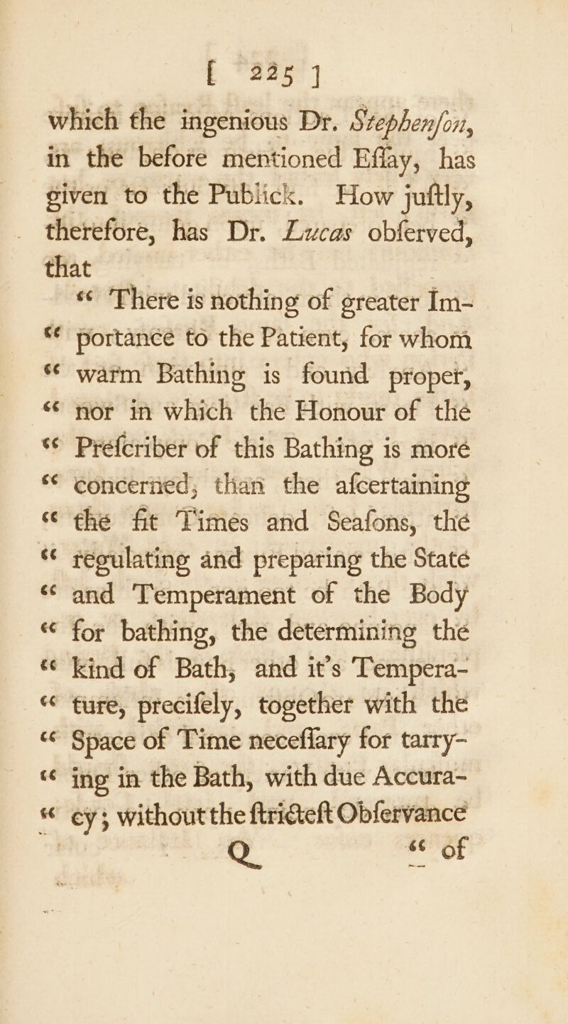 Fr a) “© There is nothing of greater Im- waim Bathing is found proper, nor in which the Honour of the Préfcriber of this Bathing is moré concerned, than the afcertaining the fit Times and Seafons, the regulating and preparing the Staté and ‘Temperament of the Body for bathing, the determining the ture, precifely, together with the ing in the Bath, with due Accura- Q &amp; of