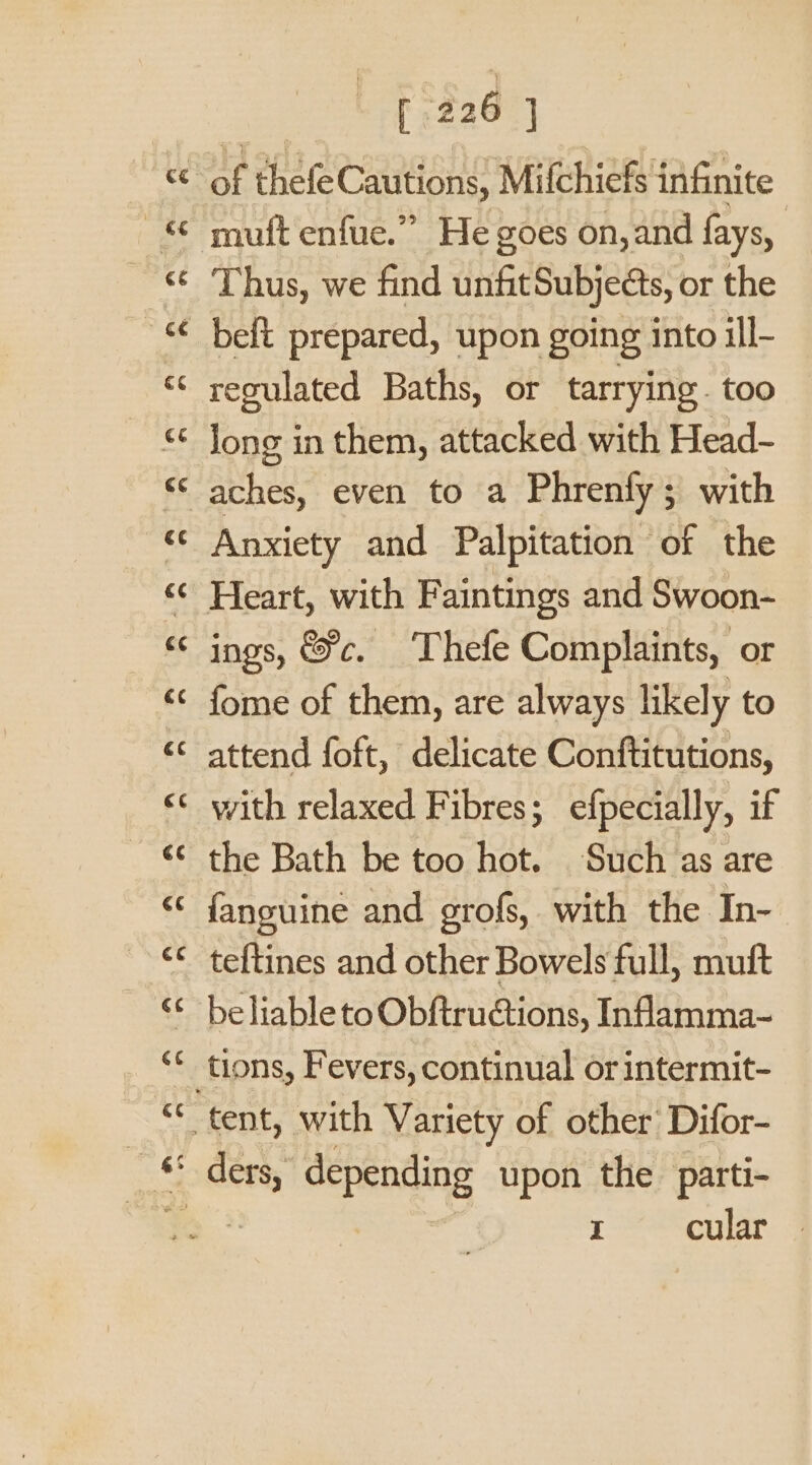 la) wr muft enfue.” He goes on, and fays, Thus, we find unfitSubjects, or the beft prepared, upon going into ill- regulated Baths, or tarrying. too Anxiety and Palpitation - of the ings, &amp;c. ‘Thefe Complaints, or fome of them, are always likely to attend foft, delicate Conftitutions, with relaxed Fibres; efpecially, if the Bath be too hot. Such as are fanguine and grofs, with the In- teftines and other Bowels full, muft be liableto Obftructions, Inflamma~ I cular |