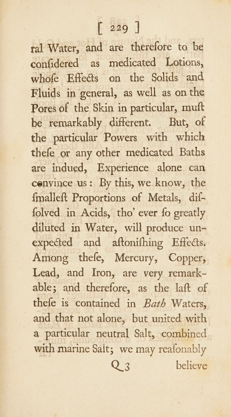 tal Water, and are therefore to be confidered as medicated Lotions, whofe Effe@s on the Solids and Fluids in general, as well as on the Pores of the Skin in particular, muft be remarkably different. But, of the particular Powers with which thefe or any other medicated Baths are indued, Experience alone can cenvince us: By this, we know, the {malleft Proportions of Metals, dit- folved in Acids, tho’ ever fo greatly diluted in Water, will produce un- expected and aftonifhing Effects. Among thefe, Mercury, Copper, Lead, and Iron, are very remark- able; and therefore, as the laft of thefe is contained in Bath Waters, and that not alone, but united with a particular neutral Salt, combined with marine Salt; we may reafonably Q 3 believe