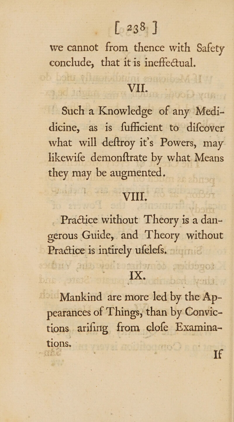 [238 J we cannot from thence with Safety conclude, that itis ineffectual. | VII. og Such a Knowledge of any Medi- dicine, as is fufficient to difcover what will deftroy it’s Powers, may likewife demonftrate by what Means they may be augmented. Vit) 5 % _ Practice without Theory is a dan- gerous Guide, and Theory without Practice is intirely ufelefs. &gt;.» ~ es ae Risa ~~ Mankind are more led by the Ap- pearances of Things, than by Convic- tions arifing from clofe Examina- If