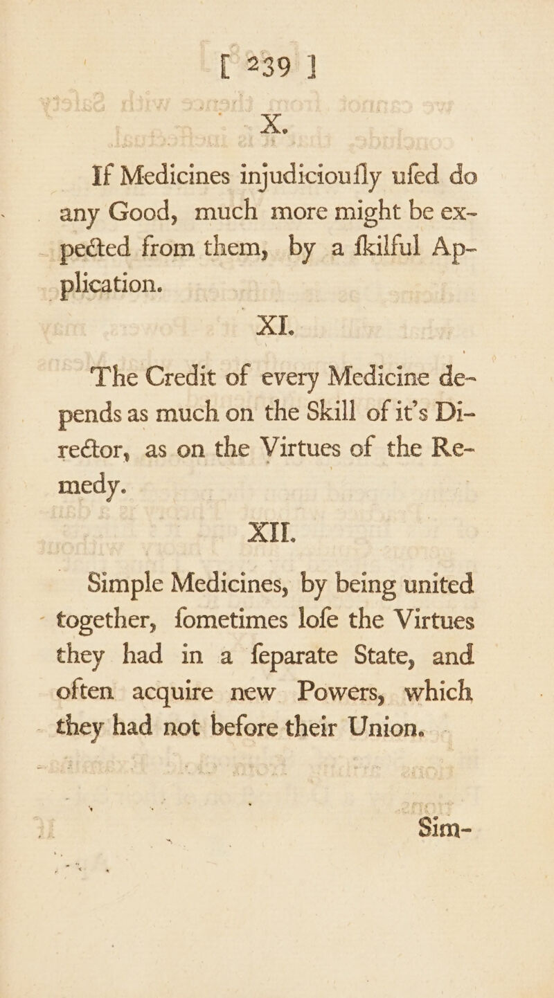 [239)] If Medicines injudicioufly ufed do any Good, much more might be ex- pected from them, by a fkilful Ap- plication. XI The Credit of every Medicine de- pends as much on the Skill of it’s Di- rector, as on the Virtues of the Re- medy. | XII. Simple Medicines, by being united ‘together, fometimes lofe the Virtues they had in a feparate State, and often acquire new Powers, which _ they had not before their Union. - -Sim-