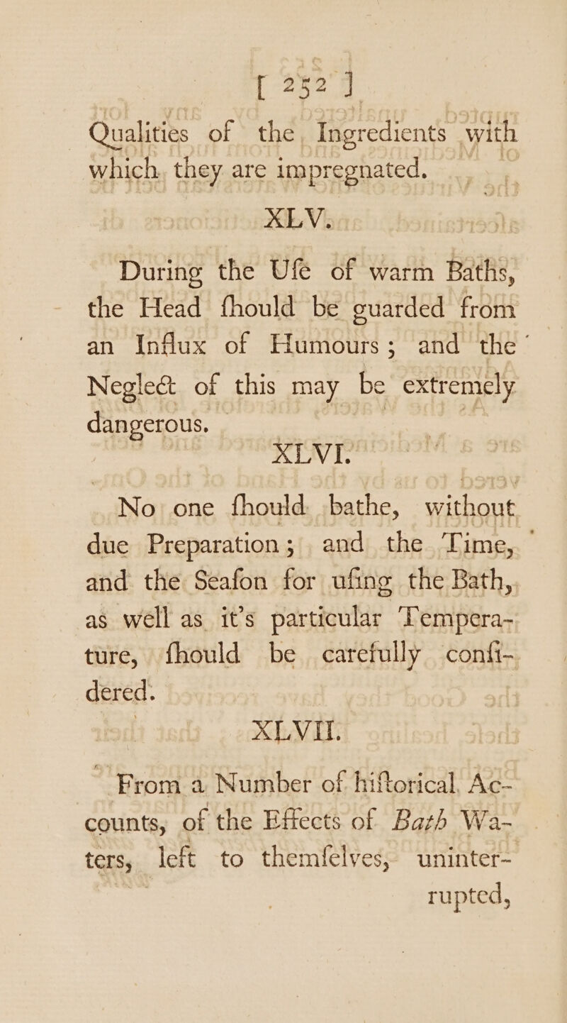 eR 282 3 Qualities of the, Ingredients with which they are impregnated, | XLV. During the Uf of warm Baths, the Head fhould be guarded from an Influx of Humours; and the’ Neglec&amp; of this may be extremely dangerous. meat XLVI. No. one fhould: bathe, without due Preparation; and the Time,. ° and the Seafon for ufing the Bath, as well as it’s particular Tempera- ture, fhould be carefully confi- dered. | XLVII. From a Number of hiftorical, Ac- counts, of the Effects of Bazh Wa- ters, left to themfelves, uninter- rupted,