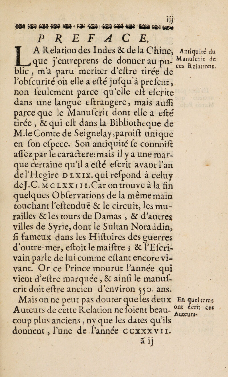 L '■mm h»»»*» m-t PREFACE, A Relation des Indes & de la Chine, Antiquité du que j’entreprens de donner au pu- Man“,crit dc i 1 , J L . un . , r ccs Relations. bue , m a paru mériter d eltre uree de lobfcurité où elle aelle' jufqu’àprefent, non feulement parce qu'elle eit efcrite dans une langue eftrangere, mais auffi parce que le Manulcrit dont elle a elle tirée , 8c qui eft dans la Bibliothèque de M.le Comte de Seignelay,paroift unique en fon efpece. Son antiquité fe connoill afiez par le caradere:mais il y a une mar¬ que Certaine qu'il a efté efcrit avant l’an del’Hegire DLxix.qui refpond à celuy deJ.C. m c lxxi ii.Car on trouve à la fin quelques O bfer varions de la même main touchant l'eftenduë & le circuit, les mu¬ railles & les tours de Damas , & d autres villes de Syrie, dont le Sultan Noraddin* Il fameux dans les Hilloires des guerres d’outre-mer, eiloit lemaiftre 5 & rEfcri- vain parle de lui comme eftant encore vi¬ vant. Or ce Prince mourut l'année qui vient d’eftre marquée , & ainfi le manuf- crit doit eftre ancien d’environ 550. ans» Mais on ne peut pas douter que les deux En <jud tem? Auteurs de cette Relation ne ibient beau- €5§ coup plus anciens, ny que les dates qu’ils donnent j l’une de l’année ccxxxvn, ^ • •