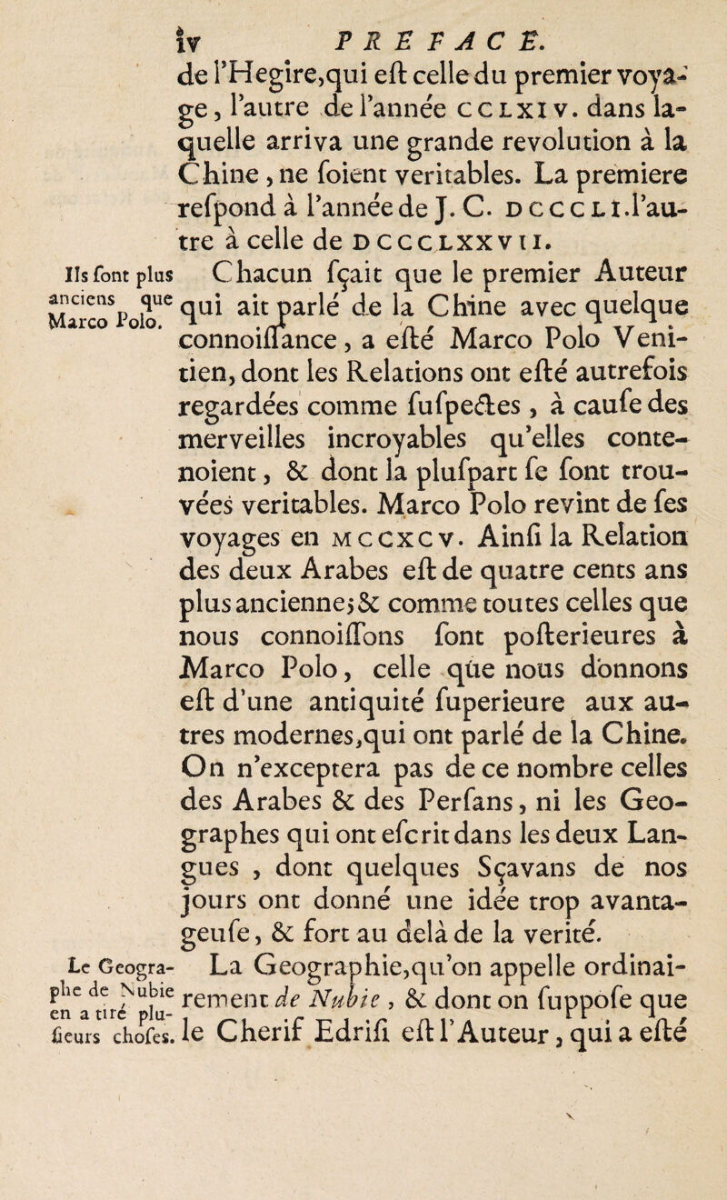 de PHegire,qui eft celle du premier voya¬ ge , l’autre de Pannée c c lxI v. dans la» quelle arriva une grande révolution à la Chine , ne (oient véritables. La première refpond à Pannée de J. C. dccclî. l’au¬ tre à celle de D cccLXXVti. iis font plus Chacun fçait que le premier Auteur anciens que qUj parlé de la Chine avec quelque Marco i do. ^nnoAnce, a efté Marco Polo Veni- tien, dont les Relations ont efté autrefois regardées comme fufpe&es, à caufedes merveilles incroyables qu’elles conte- noient, 6c dont la plufpart fe font trou¬ vées véritables. Marco Polo revint de fes voyages en mccxcv. Ainfi la Relation des deux Arabes eft de quatre cents ans plus ancienne* 5c comme toutes celles que nous connoiflbns font pofterieures à Marco Polo, celle que nous donnons eft d’une antiquité fuperieure aux au¬ tres modernes,qui ont parlé de la Chine* On n’exceptera pas de ce nombre celles des Arabes 6c des Perfans, ni les Geo- graphes qui ont eferit dans les deux Lan¬ gues , dont quelques Sçavans de nos jours ont donné une idée trop avanta- geufe, 6c fort au delà de la vérité. Le Geogra- La Géographie,qu’on appelle ordinai- enVtni^iu- rerr,eiK ^e Nubie , 6c dont on fuppofe que Leurs chofes. le Cherif Edrift eft P Auteur * qui a efté