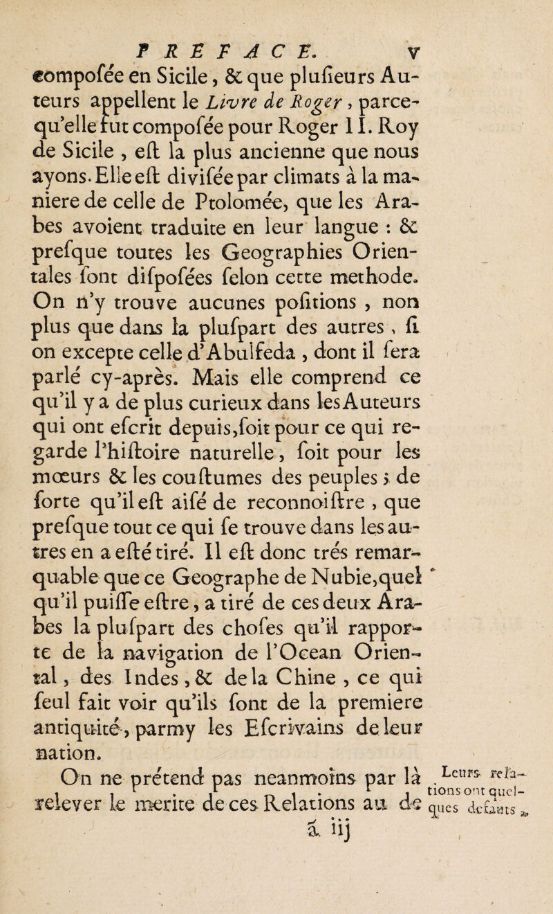 eompofée en Sicile, & que plufîeurs Au¬ teurs appellent le Livre de Roger , parce- quelle fut eompofée pour Roger 11. Roy de Sicile , eft la plus ancienne que nous ayons. Elle eft diviféepar climats à la ma¬ niéré de celle de Ptolomée, que les Ara¬ bes avoient traduite en leur langue : & prefque toutes les Geographies Orien¬ tales font difpofées félon cette méthode» On n’y trouve aucunes pofitions , non plus que dans la plufpart des autres , fi on excepte celle d’Abuifeda , dont il fera parlé cy-après. Mais elle comprend ce qu’il y a de plus curieux dans les Auteurs qui ont eferit depuis,foit pour ce qui re¬ garde l’hifloire naturelle, foit pour les mœurs & les cou (lûmes des peuples > de forte qu’il eft aifé de reconnoiftre , que prefque tout ce qui fe trouve dans les au¬ tres en aefté tiré. Il eft donc très remar¬ quable que ce Géographe de Nubie,quel qu’il puifTe eftre, a tiré de ces deux Ara¬ bes la plufpart des chofes qu’il rappor¬ te de la navigation de l’Océan Orien¬ tal , des Indes ,& delà Chine , ce qui feul fait voir qu’ils font de la première antiquité, parmy les Efcrivains de leur nation. On ne prétend pas neanmoins par là a?eleyer le mérité de ces Relations au de __/ • • • i h]