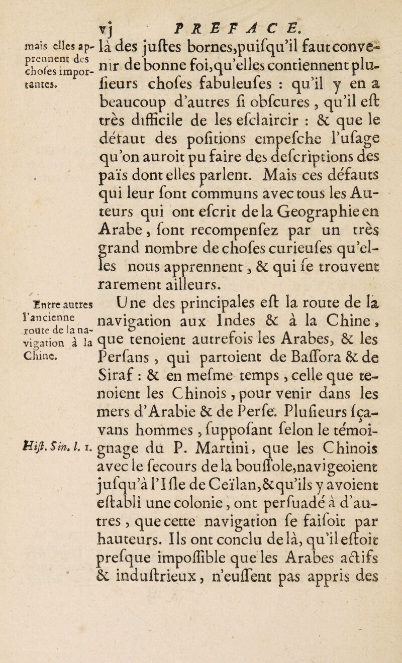 mais elles ap¬ prennent des choies impor¬ tantes. * Entre antres l’ancienne route de la na¬ vigation à la Chine. Üift. S in, l. i. vj PREFACE, là des juftes bornesqmifqu’il fautconve-* nir de bonne foi,qu’elles contiennent plu- fieurs chofes fabuleufes : qu’il y en a beaucoup d’autres fi obfcures , qu’il eft très difficile de les efciaircir : 6c que le détaut des pofitions empefehe l’ufage qu’on auroit pu faire des deferiptions des païs dont elles parlent. Mais ces défauts qui leur font communs avec tous les Au¬ teurs qui ont eferit de la Géographie en Arabe 5 font recompenfez par un très grand nombre de chofes curietifes qu’el¬ les nous apprennent 3 6c qui fe trouvent rarement ailleurs. Une des principales eft la route de la navigation aux Indes 8c à la Chine » que tenoient autrefois les Arabes, 6c les Perfans 3 qui partoient de Baftbra & de Siraf : 6c en mefme temps , celle que te¬ noient les Chinois 5 pour venir dans les mers d’Arabie 6c de Perfe. Plufieurs (ça- vans hommes, fuppofant félon le témoi¬ gnage du P. Martini, que les Chinois avec le fecours de la bou(Tole,navigeoient jufqu’à l’Ille de Ceïlan,8cqu’ils y avoient eftabli une colonie, ont perfuadé à d’au¬ tres 5 que cette navigation fe faifoic par hauteurs. Ils ont conclu delà, qu’il eftoit prefque impoffible que les Arabes aétifs 6c induftrieux, n euffent pas appris des