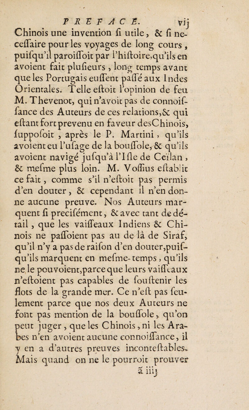 Chinois une invention fi utile, & fine- ceflfaire pour les vpyages de long cours , puifqu’il paroifloit par i’hiftoire,qu’ils en a voient fait plu fleurs, long temps avant que les Portugais enflent pafieaux Indes Orientales. Telle eftoit l’opinion de feu M. Thevenot, quin’avoitpas de connoif- fance des Auteurs de ces relations,fie qui eftant fort prévenu en faveur desChinois, fuppoloit , après le P. Martini, qu’ils avoienteu l’ufage de la bouflole^fit qu’ils avoient navigé jufqu’à l’Ifle de Ceïlan , & m.efme plus loin. M. Voffius eflabiic ce fait, comme s’il n’eftoit pas permis d’en douter, Sc cependant il n’en don¬ ne aucune preuve. Nos Auteurs mar¬ quent fi precife'ment, fie avec tant de dé¬ tail , que les vaiflfeaux Indiens fie Chi¬ nois ne paflToient pas au de là de Siraf, qu’il n’y a pasderaifon d’en douter,puif- qu’ils marquent en mefme- temps , qu’ils ne le pouvoient,parce que leurs vaifltaux n’eftoient pas capables de fouftenir les flots de la grande mer. Ce n’ell pas feu* îement parce que nos deux Auteurs ne font pas mention de la bouflolequ’on peut juger , que les Chinois, ni les Ara¬ bes n’en avoient aucune eonnoiflfance, il y en a d’autres preuves ineon te fiables. Mais quand on ne le pourroit prouver ^ * * •
