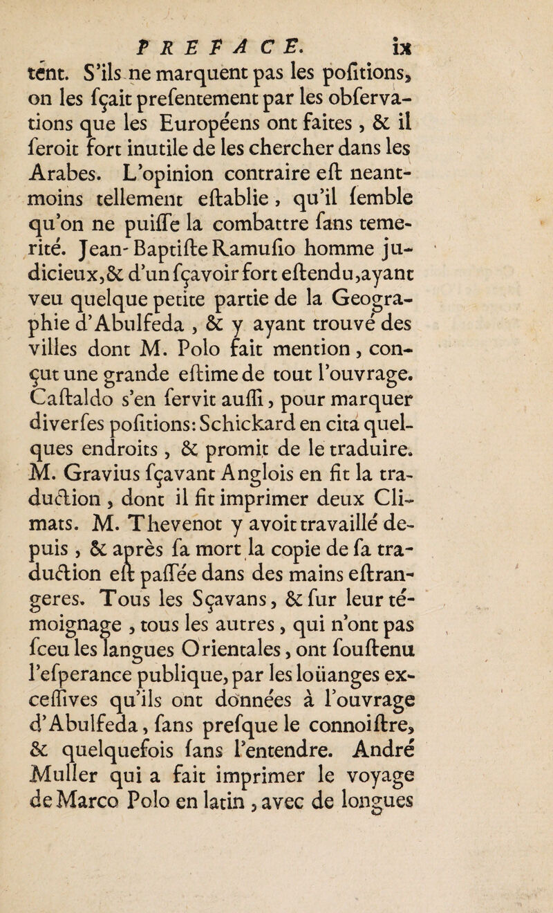 tént. S’ils ne marquent pas les portions* on les fçait prefentement par les obferva- tions que les Européens ont faites, & il feroit Fort inutile de les chercher dans les Arabes. L’opinion contraire eft néant- moins tellement eftablie , qu’il femble qu’on ne puiffe la combattre fans témé¬ rité. Jean-BaptifteRamufio homme ju¬ dicieux, & d’un fçavoir fort eftendu,ayant veu quelque petite partie de la Géogra¬ phie d’Abulfeda , & y ayant trouvé des villes dont M. Polo fait mention , con¬ çut une grande eftimede tout l’ouvrage. Caftaldo s’en fervit aufli, pour marquer diverfes pofitions: Schickard en cita quel¬ ques endroits , & promit de le traduire. M. Gravius fçavant Anglois en fit la tra¬ duction , dont il fit imprimer deux Cli¬ mats. M. Thevenot y avoit travaillé de¬ puis , & après fa mort la copie de fa tra- audion eft pafTée dans des mains eftran- geres. Tous les Sçavans, &fur leur té¬ moignage , tous les autres, qui n’ont pas fceu les langues Orientales, ont fouftenu l’efperance publique, par les loiianges ex- ceffives qu’ils ont données à l’ouvrage d’Abulfeda, fans prefquele connoiftre* &c quelquefois fans l’entendre. André Muller qui a fait imprimer le voyage de Marco Polo en latin , avec de longues