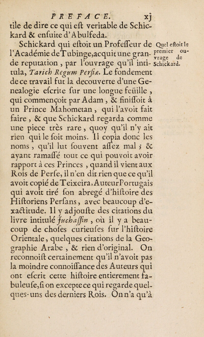 ou- tile de dire ce qui eft véritable de Schic- kard & enfuite d’Abulfeda. Schickard qui eftoit un ProfelFeur de Queicftoîtle l’Académie deTubinge,acquit une gran- Premlcr 0 j . ,p n • vra§e de de réputation , par I ouvrage qu il inti- schickard» tula, Tarich Regum Perfiœ. Le fondement de ce travail fut la decouverte d’une Gé¬ néalogie elcrite fur une longue feüille 3 qui commençoit par Adam , & finilioit a un Prince Mahometan , qui l’avoit fait faire , &: que Schickard regarda comme une piece très rare , quoy qu’il n’y ait rien qui le foit moins. Il copia donc les noms 5 qu’il lut fouvent allez mal s & ayant ramalTé tout ce qui pouvoir avoir rapport à ces Princes , quand il vient aux Rois de Perfe, il n’en dit rien que ce qu’il avoit copié deTeixeira>AuteurPortugais qui avoit tiré fon abrégé d’hiftoire des Hiftoriens Perfans, avec beaucoup d’e- xaèlitude. 11 y adjoufte des citations du livre intitulé Jucha (fin , ou il y a beau¬ coup de chofes curieufes fur l’hiftoire Orientale, quelques citations de la Geo- graphie Arabe , & rien d’original. On reconnoift certainement qu’il n’avoit pas la moindre connoiiïance des Auteurs qui ont efcrit cette hiftoire entièrement fa~ buleufe,fi on excepte ce qui regarde quel¬ ques-uns des derniers Rois. On n’a qu’à