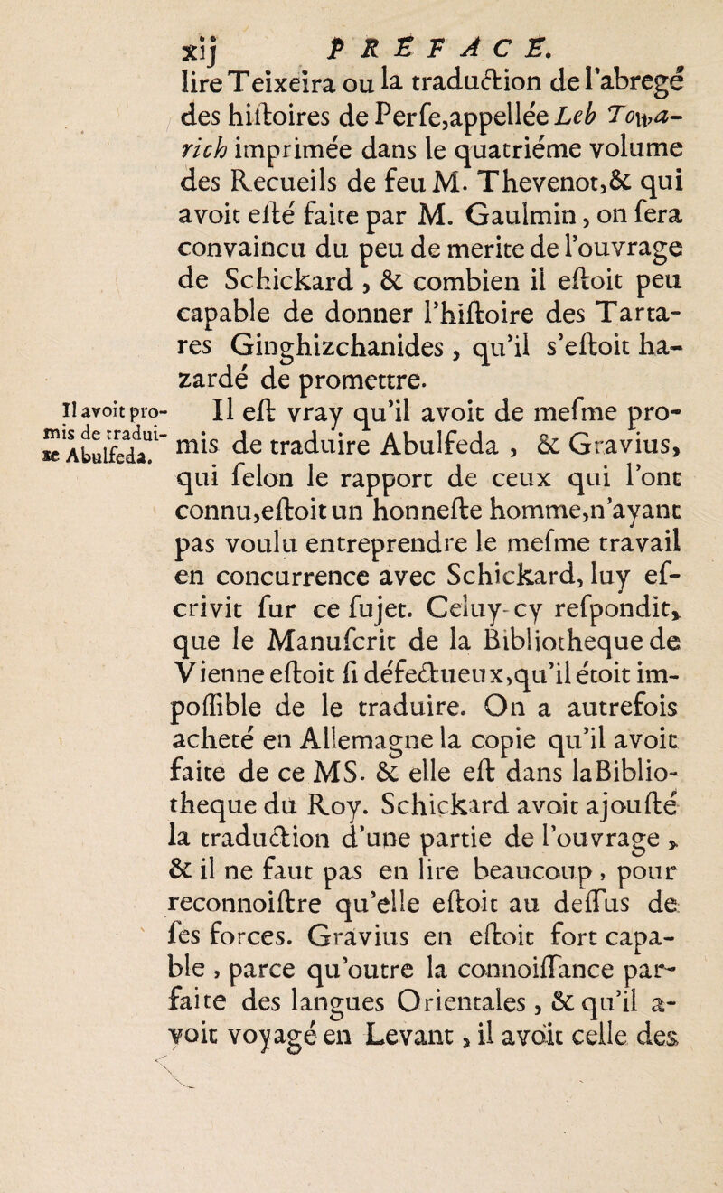 Il avoit pro mis de tradui se Abulfeda. Xij PREFACE. lireTeixeira ou la traduction de l'abrégé des hiftoires dePerfe,appelléeZ,r£ To^a- rich imprimée dans le quatrième volume des Recueils de feuM. Thevenot,& qui avoit efté faite par M. Gauîmin, on fera convaincu du peu de mérité de l’ouvrage de Schickard , & combien il eftoit peu capable de donner i’hiftoire des Tarta- res Ginghizchanides, qu’il s’eftoit ba¬ zardé de promettre. Il eft vray qu’il avoit de mefme pro- ' mis de traduire Abulfeda , & Gravius, qui félon le rapport de ceux qui l’ont connu,eftoit un honnefte homme,n’ayant pas voulu entreprendre le mefme travail en concurrence avec Schickard, luy ef- crivit fur ce fujet. Celuy-cy refpondit* que le Manufcrit de la Bibliothèque de Vienne eftoit fi défectueux,qu’il étoit im- poffible de le traduire. On a autrefois acheté en Allemagne la copie qu’il avoit faite de ce MS. & elle eft dans laBiblio- theque dù Roy. Schickard avait ajoufté la traduction d’une partie de l’ouvrage * & il ne faut pas en lire beaucoup , pour reconnoiftre qu’elle eftoit au deflfus de fes forces. Gravius en eftoit fort capa¬ ble , parce qu’outre la connoiffance par¬ faite des langues Orientales, & qu’il a- voit voyagé en Levant > il avait celle des