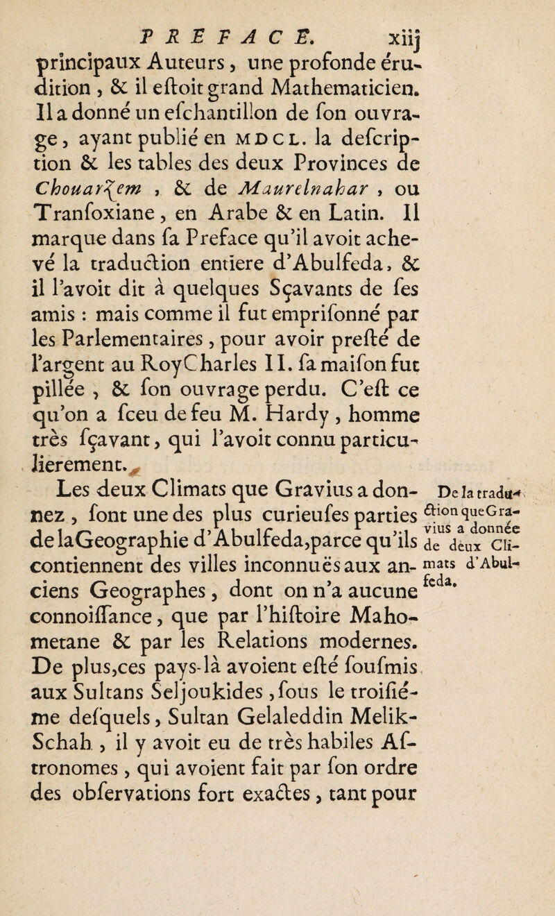 principaux Auteurs, une profonde éru¬ dition , & il eftoit grand Mathématicien. Il a donné un échantillon de fon ouvra¬ ge, ayant publié en mdcl. la defcrip- tion 6e les tables des deux Provinces de Chouar^em , 6e de Maurelnahar , ou Tranfoxiane , en Arabe 6e en Latin. 11 marque dans fa Préfacé qu’il avoit ache¬ vé la traduction entïere d’Abulfeda, & il l’a voit dit à quelques Sçavants de fes amis : mais comme il fut emprifonné par les Parlementaires, pour avoir prefté de l’argent au Roy Charles IL famaifonfut pillée , 8c fon ouvrage perdu. C’efl: ce qu’on a fceu de feu M. Hardy , homme très fçavant, qui l’avoit connu parties Jierement. 0 Les deux Climats que Gravius a don- De la tradtt** nez, font une des plus curieufes parties aion^eGr?- delaGeographie d’Abulfeda,parce qu’ils deux° ct- contiennent des villes inconnues aux an- mats à'AbuU C J ciens Géographes, dont on n’a aucune *c a* connoiffance, que par l’hiftoire Maho- metane & par les Relations modernes. De plus,ces pays-là avoient efté foufmis aux Sultans Seljoukides ,fous le troifié- me defquels, Sultan Gelaleddin Melik- Schah , il y avoit eu de très habiles Af- tronomes, qui avoient fait par fon ordre des obfervations fort exades, tant pour