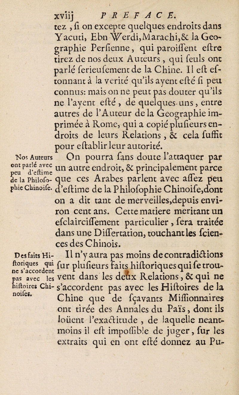 xvîij PREFACE. tez , il on excepte quelques endroits dans Yacuti, Ebn Werdi,Marachi,&: la Geo- graphie Perfienne, qui paroiffent eftre tirez de nos deux Auteurs, qui feuls ont parle' ferieufement de la Chine. Il eft ef- tonnant à la vérité qu’ils ayent efté fi. peu connus: mais on ne peut pas douter qu’ils ne Payent efté , de quelques-uns , entre autres de l’Auteur de la Géographie im¬ primée à Rome, qui a copié plufteurs en¬ droits de leurs Relations, & cela fuffit pour eftablir leur autorité. Auteurs On pourra fans doute l’attaquer par ont Par|e^vec un autre endroit, & principalement parce peu d eitime . i r rr 1 de la Phiiofo- que ces Arabes parlent avec allez peu plue chmoife. d’eftime de la Philofophie Chinoife,dont on a dit tant de merveilles,depuis envi¬ ron cent ans. Cette matière méritant un efclairciflement particulier , fera traitée dans une DilTertation, touchant les fcien- ces des Chinois. D es faits Hi- 11 n’y aura pas moins de contradiélions ftonques qui fur phifieurs faits hiftoriques qui fe trou- ne s accordent r , , , § ~ , \ 1 0 r pas avec les vent dans les deux Relations, & qui ne hîftoires chi- s’accordent pas avec les Hiftoires de la noies. Chine que de fçavants Millionnaires ont tirée des Annales du Païs, dont ils loiient Pexaftitude , de laquelle néant- moins il eft impoffible de juger, fur les extraits qui en ont efté donnez au Pu-
