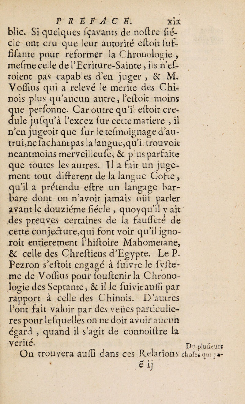 blic. Si quelques fçavants de noffre fié- cle onc cru que leur autorité eftoitfuf- fifante pour reformer la Chronologie , mefme celle de rEcriture-Sainte , ils n’ef- * toient pas capables d’en juger , & M. Voffius qui a relevé le mérité des Chi¬ nois plus qu’aucun autre, l’eftoit moins que perfonne. Car outre qu’il eftoit cré¬ dule jufqu’à l’excez fur cette matière , il n’en jugeoit que fur îetefmoignage d’au¬ trui, ne fachantpas la langue,qu’il trouvoit neantmoins merveilleufe, & p us parfaite que toutes les autres. Il a fait un juge¬ ment tout different de la langue Coite , qu’il a prétendu eftre un langage bar¬ bare dont on n’avoit jamais oüi parler avant le douzième fîécle , quoyqu’il y ait des preuves certaines de la fauffeté de cette conjeélure,qui font voir qu’il igno- roit entièrement l’hiftoire Mahometane, & celle des Chreftiens d’Egypte. Le P. Pezron s’eftoit engagé à fuivre le fyfte- me de Voffius pour louftenir la Chrono¬ logie des Septante, & il le fuivitauffi par rapport à celle des Chinois. D’autres l’ont fait valoir par des veiies particuliè¬ res pour lefquelles on ne doit avoir aucun égard , quand il s’agit de connoiftre la vérité. < Dspîufieurt On trouvera auffi dans ces Relations choie* qui y»- w * •