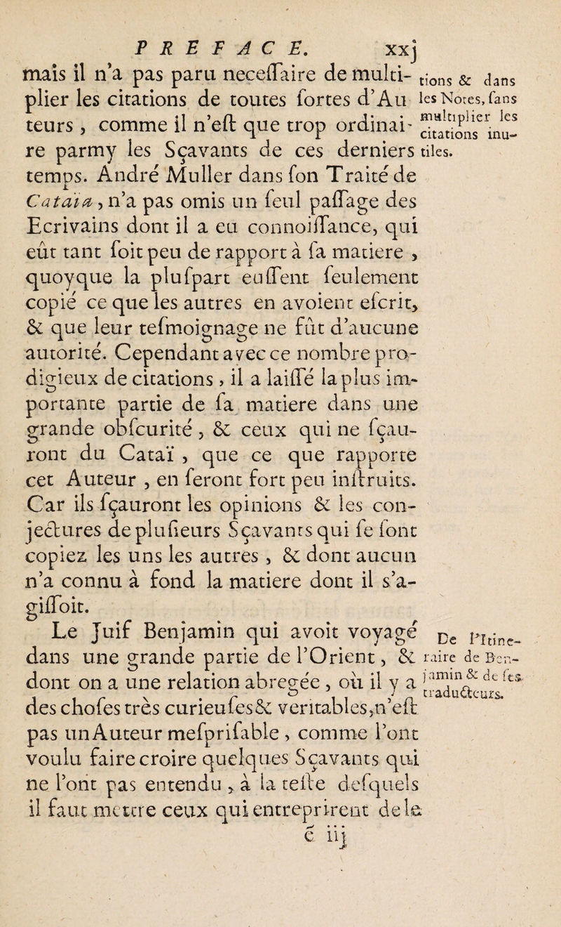 mais il n’a pas paru neceflaire de multi- t{ons & aans plier les citations de toutes fortes d’Au les N ores, (ans teurs, comme il n’eft que trop ordinai- ™^'seria„* re parmy les Sçavants de ces derniers tiles. temps. André Muller dans fon Traité de Catàia, n’a pas omis un feul paffage des Ecrivains dont il a eu connoidance, qui eût tant foit peu de rapport à fa matière , quoyque la plufpart eu dent feulement copié ce que les autres en avoient efcrit> & que leur tefmoignage ne fût d’aucune autorité. Cependant a vec ce nombre pro¬ digieux de citations, il a laide la plus im¬ portante partie de fa matière dans une grande obfcurité 5 & ceux qui ne fçau- ront du Cataï , que ce que rapporte cet Auteur 5 en feront fort peu inilruits. Car ils fçauront les opinions & les con¬ jectures deplufieurs Sçavants qui fe (ont copiez, les uns les autres , & dont aucun n’a connu à fond la matière dont il s’a- giiToit. Le Juif Benjamin qui avoir voyagé De Pi tinc- dans une grande partie de l’Orient, oire de Bcn- dont on a une relation abrégée , où il y a fes“ des chofes très curieufes& veritables3n’eft pas un Auteur mefprifable , comme l’ont voulu faire croire quelques Sçavants qui ne l’ont pas entendu 5 a la tefte defquels il faut mettre ceux qui entreprirent de b 0^ * • •