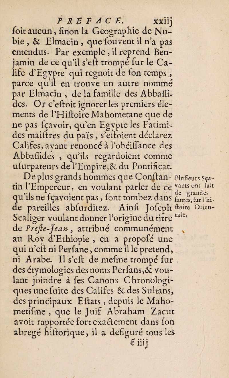 PREFACE. xxiij foie aucun, linon la Géographie de Nu¬ bie , &. Elmacin , que fouvent il n’a pas entendus. Par exemple , il reprend Ben¬ jamin de ce qu’il s’eft trompé fur le Ca¬ life d’Egypte qui regnoit de fon temps , parce qu’il en trouve un autre nommé par Elmacin , de la famille des AbbaAi¬ des. Or c’eftoit ignorer les premiers élé¬ ments de l’HiftoireMahometane que de ne pas fçavoir, qu’en Egypte les Fatimi- des maiftres du païs, s’eiloient déclarez Califes, ayant renoncé à l’obéiffance des Abbaffides , qu’ils regardoient comme ufurpateurs de l’Empire,ôe du Pontificat. Déplus grands hommes que Conjtan- piufieurs sça- tin l’Empereur, en voulant parler de ce v*nts ont tait vi V * r 1 i i de grandes qu ils ne lçavoient pas, lont tombez dans faute%furrhi- de pareilles abfurditez. Ain fi Jofeph Orien- Scaliger voulant donner l’origine du titre tale* de Prejie-Jean , attribué communément v au Roy d’Ethiopie , en a propofé une qui n’effc ni Perfane, comme il le prétend, ni Arabe. Il s’eft de mefme trompé fur des étymologies des noms Perfans,& vou¬ lant joindre à fes Canons Chronologi¬ ques une fuite des Califes & des Sultans, des principaux Eftats, depuis le Maho- metifme , que le Juif Abraham Zacut avoit rapportée fort exactement dans fon abrégé hiftorique, il a défiguré tous les • • • * e nij