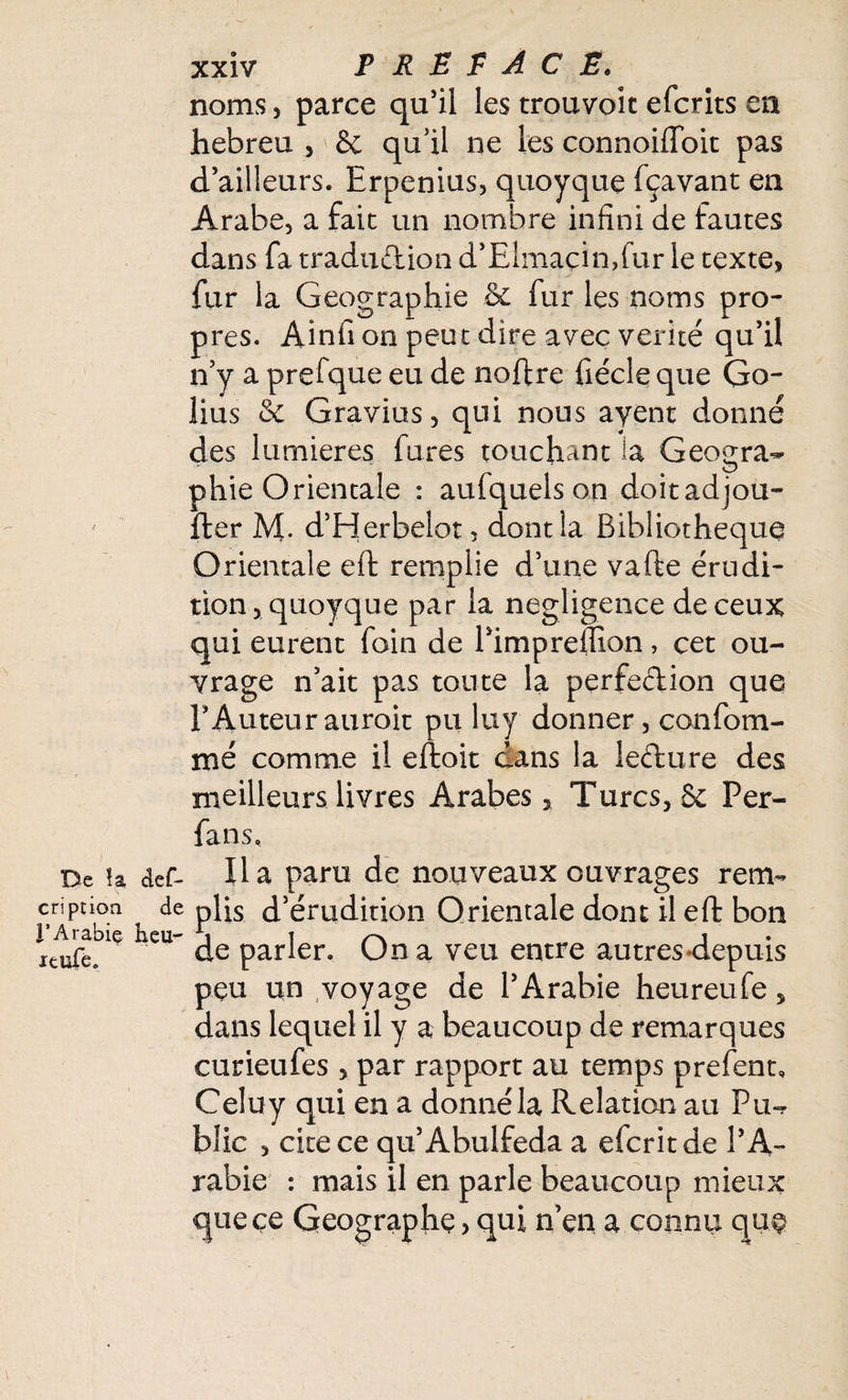 noms, parce qu’il les trouvoit efcrits en hebreu , &; qu’il ne les connoiiïbit pas d’ailleurs. Erpenius, quoyque fçavant en Arabe, a faic un nombre infini de fautes dans fa traduction d’Elmaçinftur le texte, fur la Géographie .& fur les noms pro¬ pres. Ainfi on peut dire avec vérité qu’il n’y a prefque eu de noftre fiécle que Go- lius & Gravius , qui nous ayent donné des lumières fures touchant la Géogra¬ phie Orientale : aufquels on doitadjou- fter M. d’Herbelot, dont la Bibliothèque Orientale eft remplie d’une vafte érudi¬ tion, quoyque par la négligence de ceux qui eurent foin de Pimpreffion, cet ou¬ vrage n’ait pas toute la perfection que l’Auteur auroit pu luy donner, confom- mé comme il eftoit dans la lecture des meilleurs livres Arabes, Turcs, & Per- fans. De la def- Ha paru de nouveaux ouvrages rem- cription ^ de phs d’érudition Orientale dont il eft bon ieufe/e £U- de parler. On a veu entre autres-depuis peu un voyage de l’Arabie heureufe, dans lequel il y a beaucoup de remarques curieufes , par rapport au temps prefent, Celuy qui en a donné la Relation au Pu¬ blic , cite ce qu’Abulfeda a efcritde l’A¬ rabie : mais il en parle beaucoup mieux que ce Géographe, qui n’en a connu que