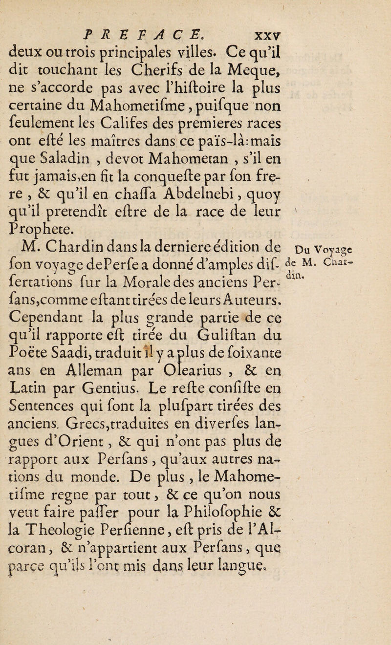 deux ou trois principales villes. Ce qu’il dit touchant les Cherifs de la Meque, ne s’accorde pas avec l’hiftoire la plus certaine du Mahometifme, puifque non feulement les Califes des premières races ont efté les maîtres dans ce païs-là:mais que Saladin , dévot Mahometan , s’il en fut jamais,en fit la conquefte par fon frè¬ re , 6c qu’il en chaffa Abdelnebi 3 quoy qu’il prétendît eftre de la race de leur v Prophète. M. C hardin dans la derniere édition de Du Voyage fon voyage dePerfe a donné d’amples dif <*e M- Chai> fertations fur la Morale des anciens Per^ aUi* fans>çomme eftant tirées de leurs Auteurs. Cependant la plus grande partie de ce qu’il rapporte eft tirée du Guüftan du Poète Saadi, traduit il y a plus de foixante ans en Alleman par Olearius , 6c en Latin par Gentius. Le refte confifte en Sentences qui font la plufpart tirées des anciens. Grecs,traduites en diverfes lan¬ gues d’Orient, 6c qui n’ont pas plus de rapport aux Perfans , qu’aux autres na¬ tions du monde. De plus , le Mahome¬ tifme régné par tout 5 6c ce qu’on nous veut faire pafTer pour la Philofophie & la Théologie Perfienne, eft pris de l’Al— coran, 6c n’appartient aux Perfans, que parce qu’ils l’ont mis dans leur langue.