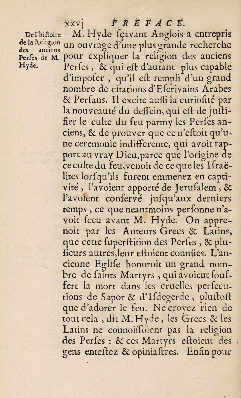 üei'Mftoire M. Hvde fçavant An^lois a entrepris -5 î T> 1 * ' O éeiâ Kciigion un ouvrage d’une plus grande recherche des anciens P. i p Perfes de M. pour expliquer la religion des anciens Hyde. Perfes, 6e qui eft d’autant plus capable d’impofer , qu’il eft rempli d’un grand nombre de citations d’Efcrivains Arabes & Perfans. Il excite auffi la curiofîté par la nouveauté du deffein, qui eft de jufti- fier le culte du feu parmy les Perfes an¬ ciens, & de prouver que ce n’eftoit qu’u¬ ne ceremonie indifférente, qui avoit rap¬ port au vray Dieu,parce que l’origine de cecultedu feu,venoitde ce que les Ifraë- lites lorfqu’ils furent emmenez en capti¬ vité , l’a voient apporté de Jerufalem , & l’avoient confervé jufqu’aux derniers temps, ce que neantmoins perfonne n’a- voit fceu avant M. H y de. On appre- noit par les Auteurs Grecs & Latins, que cette fuperftition des Perfes, & plu- fieurs autres,leur eftoient conniies. L’an¬ cienne Eglife honoroit un grand nom¬ bre de faints Martyrs , qui avoient fouf- fert la mort dans les cruelles perfecu- tions de Sapor & d’Ifdegerde, pluftoft que d’adorer le feu. Ne croyez rien de tout cela , dit M. Hyde , les Grecs 6c les Latins ne connoifloient pas la religion des Perfes : 6C ces Martyrs eftoient des gens enteftez &opiniaftres. Enfin pour