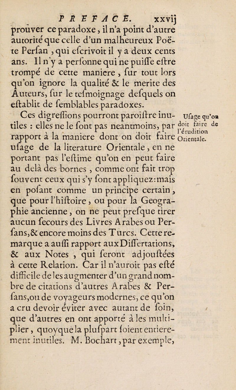 TR TRACE. xxvij prouver ce paradoxe, il n’a point d autre autorité que celle d’un malheureux Poè¬ te Perfan , qui efcrivoit il y a deux cents ans. Il n’y a personne qui ne puifïe eftre trompé de cette maniéré , fur tout lors qu’on ignore la qualité & le mérité des Auteurs* fur le teimoignage defquels on effablit de femblables paradoxes. Ces digreffions pourront paroiffre inu¬ tiles : elles ne le font pas néanmoins, par rapport à la maniéré dont on doit faire ufage de la literature Orientale , en ne portant pas l’eftime qu’on en peut faire au delà des bornes , comme ont fait trop fouvent ceux qui s’y font appliquez:mais en pofant comme un principe certain * que pour l’hiftoire , ou pour la Géogra¬ phie ancienne, on ne peut prefque tirer aucun fecours des Livres Arabes ou Per- fans,&encore moins des Turcs. Cette re¬ marque a auffi rapport auxDifîertations» & aux Notes , qui feront adjouftées à cette Relation. Car il n’auroit pas efté difficile de les augmenter d’un grandnom- o ô bre de citations d’autres Arabes 6e Per- fanSjOii de voyageurs modernes, ce qu’on a cru devoir éviter avec autant de foin, que d’autres en ont apporté aies multi¬ plier , quovquela plufpart foient entière¬ ment inutiles. M. Bochart, par exemple. Ufage cju’oa doit faire de l’érudition Orientale. (