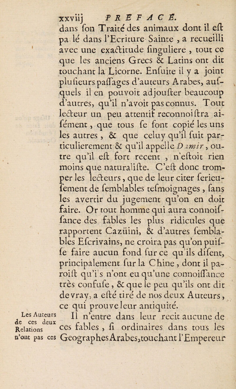 1 Les Auteurs &q ces deux Relations n’ont pas ces xxvii] PREFACE. dans fon Traité des animaux dont il eft pa lé dans l’Ecriture Sainte , a recueilli avec une exactitude finguliere , tout ce que les anciens Grecs & Latins ont dit touchant la Licorne. Ënfuite il y a joint plufieurs paflages d’auteurs Arabes, aux¬ quels il en pouvoit adjoufter beaucoup d’autres, qu’il n’a voit pas connus. Tout lecteur un peu attentif reconnoiftra ai- fément, que tous fe font copié les uns les autres , & que celuy qu’il fuit par¬ ticulièrement & qu’il appelle D zmir, ou¬ tre qu’il eft fort recent , n eftoit rien moins que naturalifte. C’eft donc trom¬ per les lecteurs, que de leur citer ferieu- fement de femblables tefmoignages , fans les avertir du jugement qu’on en doit faire. Or tout homme qui aura connoif- fance des fables les plus ridicules que rapportent Cazüini, & d’autres fembla¬ bles Efcrivain-s, ne croira pas qu’on puif- fe faire aucun fond fur ce qu’ils difent, principalement fur la Chine , dont il pa- roift qu’i s n’ont eu qu’une connoiflance très confufe , 6c que le peu qu’ils ont dit de vrav, a efté tiré de nos deux Auteurs , ce qui prouve leur antiquité. Il n’entre dans leur récit aucune de ces fables , fi ordinaires dans tous les Géographes Arabesjtouchant l’Empereur