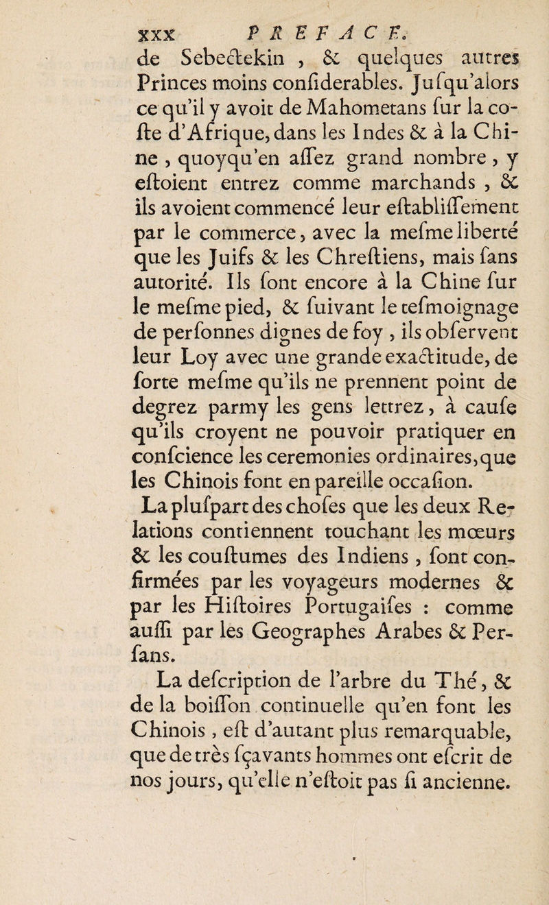 de Sebectekin , & quelques autres Princes moins confiderables. Jufqu’alors cequily avoit deMahometans fur laco¬ lle d’Afrique,dans les Indes & à la Chi¬ ne , quoyqu’en allez grand nombre , y eftoient entrez comme marchands , 6c ils a voient commencé leur eftabliffement par le commerce, avec la mefmeliberté que les Juifs & les Chreftiens, mais fans autorité. Ils font encore à la Chine fur le mefme pied, 6e fuivant le tefmoignage de perfonnes dignes de foy , ils obfervent leur Loy avec une grande exactitude, de forte mefme qu’ils ne prennent point de degrez parmy les gens lettrez, à caufe qu’ils croyent ne pouvoir pratiquer en confcience les ceremonies ordinaires,que les Chinois font en pareille occafion. Laplufpartdeschofes que les deux Re¬ lations contiennent touchant les mœurs & les couftumes des Indiens, font con¬ firmées par les voyageurs modernes & par les Hiftoires Portugaifes : comme auffi par les Géographes Arabes & Per- fans. La defcription de l’arbre du Thé, & de la boiffbn continuelle qu’en font les Chinois, efl d’autant plus remarquable, que de très fçavants hommes ont efcrit de nos jours, qu’elle n’eftoit pas fi ancienne.
