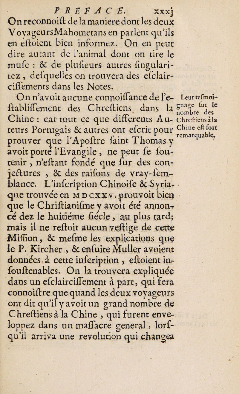 PREFACE. xxx] On reconnoift de la maniéré dont les deux VoyageursMahometansen parlent qu’ils en eftoient bien informez. On en peut dire autant de l’animal dont on tire le mufc : Se de plufieurs autres fingulari- tez , defquelîes on trouvera des elclair- ciftements dans les Notes. On n’avoit aucune connoiffance de l’e- ftabliffement des Chreftiens dans la % Chine : car tout ce que differents Au¬ teurs Portugais Sc autres ont efcrit pour prouver que PApoftre faint Thomas y avoit porté l’Evangile , ne peut fe fou- tenir , n’eftant fondé que fur des con¬ jectures , 8c des raifons de vray-fem- blance. L’infcription Chinoife Se Syria¬ que trouvée en mdcxxv. prouvoit bien que le Chriftianifme y avoit été annon¬ cé dez le huitième fteçle, au plus tard: mais il ne reftoit aucun veftige de cette Million, & mefme les explications que le P. Kircher > Se enfuite Muller avoient données à cette infcription , eftoient in- fouftenables. On la trouvera expliquée dans un efclairciflement à part, qui fera connoiftre que quand les deux voyageurs ont dit qu’il y avoit un grand nombre de Chreftiens à la Chine , qui furent enve¬ loppez dans un maflacre general > lorf~ qu’il arriva une révolution qui changea Leurîefmoî** gnage lur le nombre des Chreftiens à îa Chine eft fort remarquable. l
