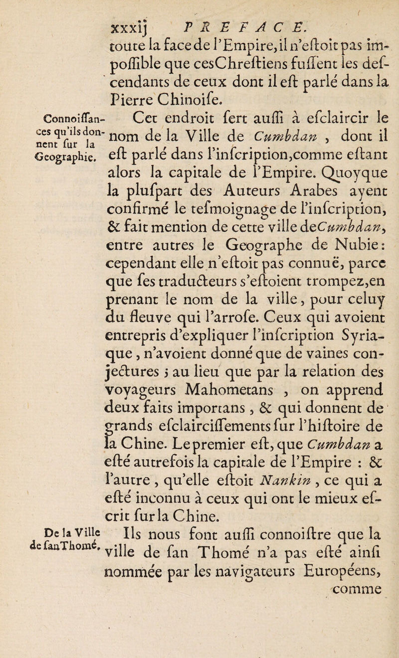 ConnoifTan- ccs qu’ils don ncnt fur la Géographie, De la Ville defaaThomé, xxxij PREFACE. toute la face de l’Empire, il n’eftoit pas im» poffible que cesChreftiens fuffent les des¬ cendants de ceux dont il eft parlé dans la Pierre Chinoife-, Cet endroit Sert auffi à efclaircir le 'nom de la Ville de Cumbàan , dont il eft parlé dans l’infcription,comme eftant alors la capitale de l’Empire. Quoyque la plufpart des Auteurs Arabes ayent confirmé le tefmoignage de l’infcription, & fait mention de cette ville dQCumbàan> entre autres le Géographe de Nubie: cependant elle n’eftoit pas connue, parce que fes traduéleurs s’eftoient trompez,en prenant le nom de la ville, pour celuy du fleuve qui l’arrofe. Ceux qui avoient entrepris d’expliquer l’infcription Syria¬ que , n’a voient donné que de vaines con¬ jectures ÿ au lieu que par la relation des voyageurs Mahometans , on apprend deux faits imporcans , & qui donnent de grands efclairciflements fur l’hiftoire de la Chine. Le premier eft, que Cumbàan a efté autrefois la capitale de l’Empire : & l’autre , qu’elle eftoit Nankin , ce qui a efté inconnu à ceux qui ont le mieux ef- crit fur la Chine. Ils nous font auffi connoiftre que la ville de fan Thomé n’a pas efté ainfi nommée par les navigateurs Européens, comme