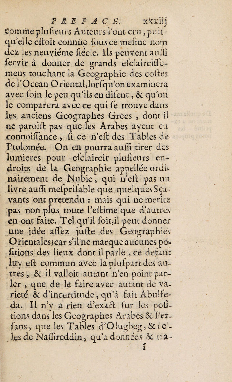gommeplufieurs Auteurs Tout cru,puii- qu’elle efloit connue fous ce me (me nom dez ies neuvième liéce. Ils peuvent auffi fervir à donner de grands efdaircifle- mens touchant la Géographie des codes de l’Océan Orientaldorfqu’on examinera avec foin le peu qu’ils en difent, Se quoii le comparera avec ce qui fe trouve dans les anciens Géographes Grecs , dont il ne paroift pas que les Arabes ayent eu connoiffance > fi ce n’ell des Tables de ptolomée. On en pourra auffi tirer des lumières pour efclaircir plulieurs en¬ droits de la Géographie appellée ordi¬ nairement de Nubie, qui n’elt pas un livre auffi mefprifable que quelques S ça- vants ont prétendu : mais qui ne mérité pas non plus toute l’eftime que d’autres en ont faite. Tel qu’il foitdl peut donner une idée aflfez jufte des Geographies Orientalesicar s’il ne marque aucunes po* fîtions des lieux dont il parle , ce défaut luy efl: commun avec laplufpartdes au¬ tres , & il valloit autant n’en point par¬ ler > que de lé faire avec autant de va¬ riété & d’incertitude, qu’à fait Abulfe- da. Il n’y a rien d’exact fur les pofi- tions dans les Géographes Arabes & Fer- fans, que les Tables d’Olugbeg, & ca¬ les de Naffireddin, qu’adonnées & ira-