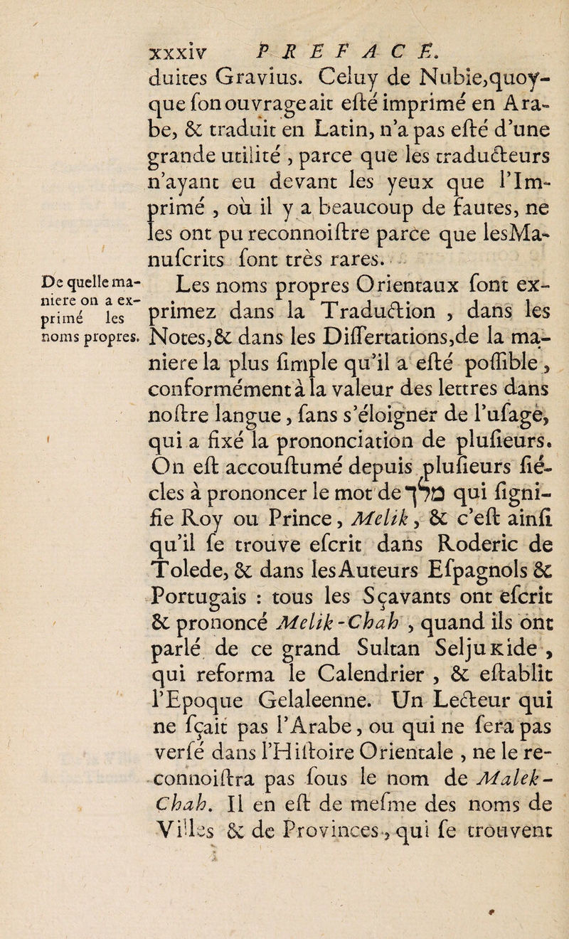 De quelle ma¬ niéré on a ex¬ primé les noms propres. xxx iv PREFACE. duites Gravîus. Celuy de Nubie,quoi¬ que fon ouvrage ait efté imprimé en Ara*» be, & traduit en Latin, n’a pas efte d’une grande utilité , parce que les traducteurs n’ayant eu devant les yeux que l’Im¬ primé , oii il y a beaucoup de fautes, ne les ont pu reconnoiftre parce que lesMa- nufcrks font très rares. Les noms propres Orientaux font ex¬ primez dans la Traduction , dans les Notes,& dans les Difiertations,d.e la ma¬ niéré la plus firnple qu’il a efté poffible , conformément à la valeur des lettres dans noftre langue, fans s’éloigner de l’ufage, qui a fixé la prononciation de plufieurs. On eft accouftumé depuis plufieurs fié- clés à prononcer le mot deqSû qui figni- fie Roy ou Prince, Melik, 8c c’eft ainfi qu’il fe trouve efcrit dans Roderic de Tolede, 8c dans les Auteurs Efpagnols ê£ Portugais : tous les Sçavants ont efcrit 8c prononcé Melik -Chah , quand ils ont parlé de ce grand Sultan SeljuKide , qui reforma le Calendrier , & eftablit l’Epoque Gelaleenne. Un Lecteur qui ne fçait pas l’Arabe, ou qui ne fera pas verié dans l’Hiftoire Orientale , ne le re- connoiftra pas fous le nom de Malek- Chah. Il en eft de me fine des noms de Vides 8c de Provinces 5 qui fe trouvent