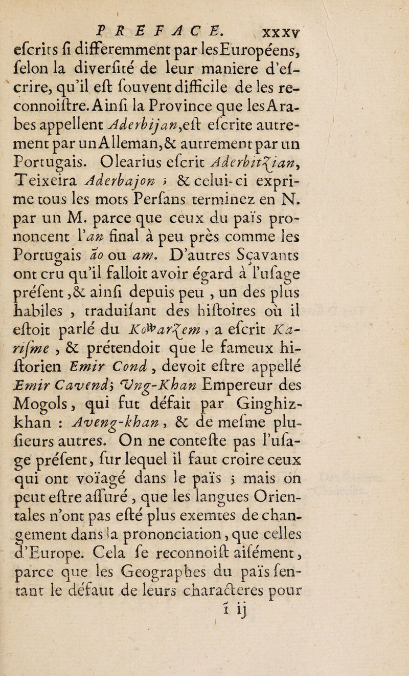 efcrirs fi différemment par lesEuropéens, félon la diverfité de leur maniéré d’ef- crire, qu’il eft fouvent difficile de les re- connoiftre. Ainfi la Province que les Ara¬ bes appellent Aderbijan^eft efcrite autre¬ ment par un Alleman,& autrement par un Portugais. Olearius efcrit Aderbit^iany Teixeira Aderbajon ; & celui-ci expri¬ me tous les mots Perfans terminez en N. par un M. parce que ceux du pais pro¬ noncent l'an final à peu près comme les Portugais ao ou am. D’autres Sçavants ont cru qu’il falloir avoir égard à l’ufage préfent ainfi depuis peu , un des plus habiles , traduilant des hiftoires ou il eftoit parlé du Kd^ar^em > a efcrit Ka- riÇme , & prétendoit que le fameux hi~ ftorien Emir Cond , devoir eftre appellé Emir Cavendï eVng-Khan Empereur des Mogols 5 qui fut défait par Ginghiz- khan : Aveng-khan, & de mefme plu- fieurs autres. On ne contefte pas l’ufa- ge préfent, fur lequel il faut croire ceux qui ont voïagé dans le païs 5 mais on peut eftre alluré , que les langues Orien¬ tales n ont pas efté plus exemtes de chan¬ gement dans la prononciation, que celles d’Europe. Cela fe reconnoift aifément, parce que les Géographes du païs fen- tant le défaut de leurs characieres pour v • • 1 ij