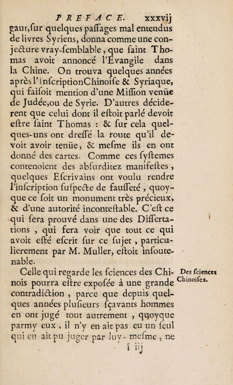 gaut,fur quelques paflages mal entendus de livres Syriens, donna comme une con¬ jecture vray-femblable, que faint Tho¬ mas avoit annoncé l’Evangile dans la Chine. On trouva quelques années après l’infcriptionChinoife & Syriaque, qui faifoit mention d’une Million venüe de Judée,ou de Syrie. D’autres décidè¬ rent que celui dont il eftoit parlé devoir eftre laint Thomas : & fur cela quel¬ ques-uns ont drelfé la route qu’il dé¬ voie avoir tenüe, Sc mefme ils en ont donné des cartes. Comme ces fyftemes contenoient des abfurditez manifeftes , quelques Efcrivains ont voulu rendre rinfeription fufpeCte de faufleté , quoy- que ce foit un monument très précieux, & d’une autorité inconteftable. C’eft ce qui fera prouvé dans une des Di lier ta¬ lion s , qui fera voir que tout ce qui avoir efté eferit fur ce fujet , particu¬ lièrement par M. Muller, eftoit infoute- nable. Celle qui regarde les fciences des Chi- fdenccs nois pourra eftre expofée à une grande Chin0lfcs- contradiction , parce que depuis quel¬ ques années plufieurs fçavants hommes en ont jugé tout autrement , qqoyque parmy eux , il n’y en ait pas eu un feul qui en ait pu juger par luy- mefme , ne