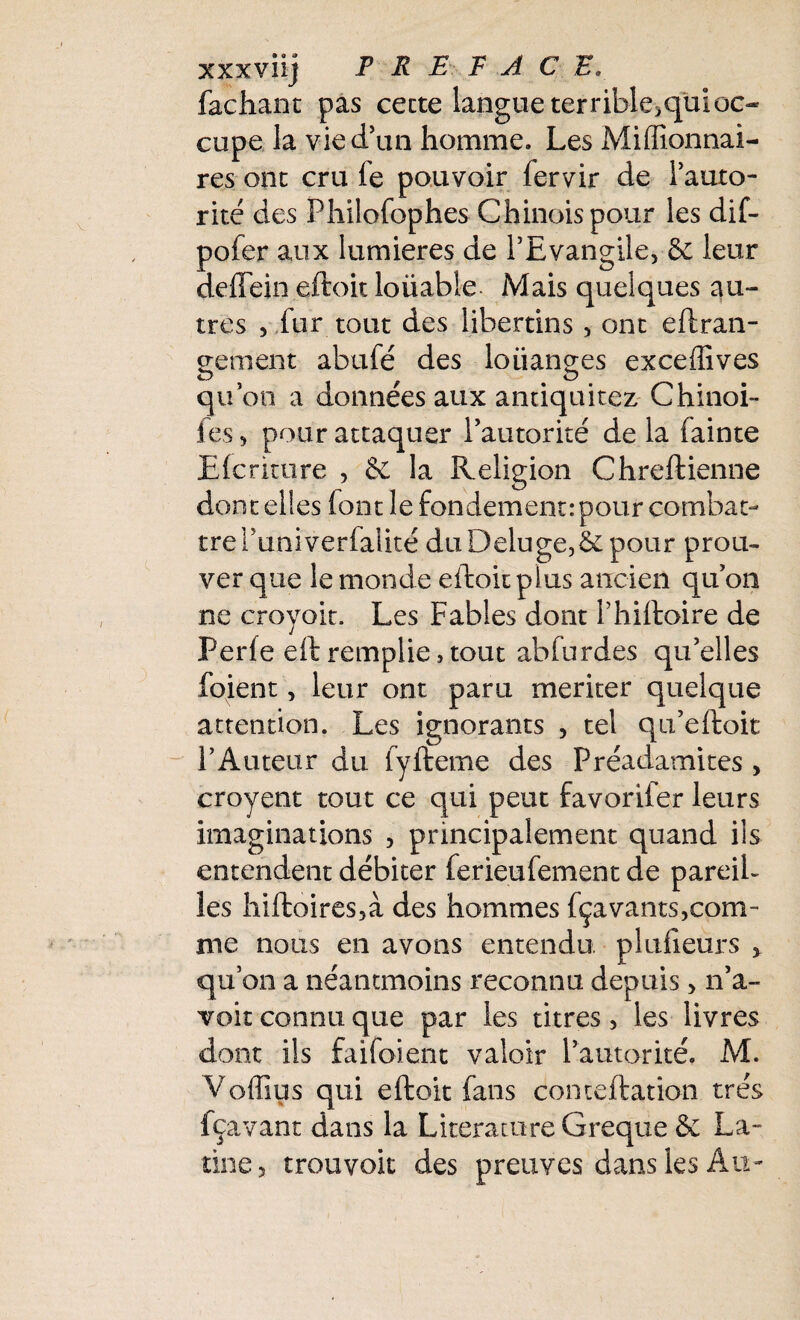 xxxviij PREFACE. fâchant pas cette langue terrible>qul oc¬ cupe la vie d’un homme. Les Millionnai¬ res ont cru fe pouvoir fervir de l'auto¬ rité des Philofophes Chinois pour les dif- pofer aux lumières de l’Evangile, & leur deffein eftoit loiiable- Mais quelques au¬ tres , fur tout des libertins, ont effran¬ geraient abufé des loiianges exceffives qu’on a données aux antiquitez Chinoi- ies, pour attaquer l'autorité de la fainte Efcrkure , 8c la Religion Chreftienne dont elles font le fondement: pour combat¬ tre Puni verfaiité duDeluge,&pour prou¬ ver que le monde eftoit plus ancien qu'on ne croyoit. Les Fables dont Phiftoire de Perle eft remplie,tout abfurdes qu'elles foient, leur ont paru mériter quelque attention. Les ignorants , tel qu'eftoit l’Auteur du fyfteme des Préadamites > croyent tout ce qui peut favoriter leurs imaginations , principalement quand ils entendent débiter ferieufement de pareil¬ les hiftoires5à des hommes fçavants,com- me nous en avons entendu plufieurs > qu'on a néantmoins reconnu depuis, n'a- voit connu que par les titres, les livres dont ils faifoient valoir l’autorité. M. Voffius qui eftoit fans conteftation très fçavant dans la Literature Greque & La¬ tine, trouvoit des preuves dans les Au-