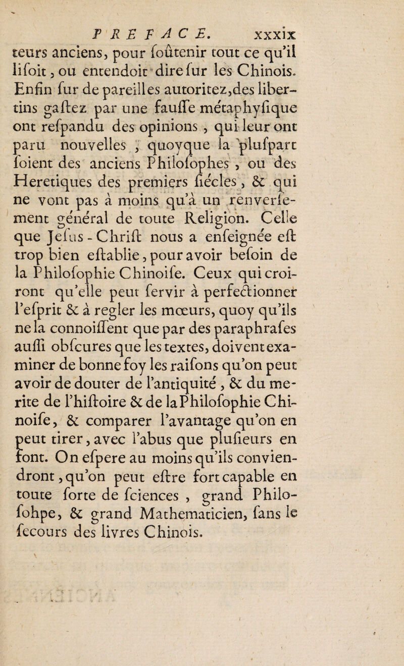 teurs anciens, pour foûtenir tout ce qu’il lifoit,ou entendoit dire fur les Chinois. Enfin fur de pareilles autoritez,des liber¬ tins gaffez par une fauffe métaphyfique ont refpandu des opinions , qui leur ont paru nouvelles , quoyque la plufparc foient des anciens Philofophes , ou des Hérétiques des premiers fiécles, & qui ne vont pas à moins qu’à un rènverte¬ ment général de toute Religion. Celle que Jefus - Chrift nous a enfeignée eft trop bien eftablie, pour avoir befoin de la Philofophie Chinoile. Ceux qui croi¬ ront qu’elle peut fervir à perfectionner l’efprit & à regler les mœurs, quoy qu’ils ne la connoiilent que par des paraphrafes auffi obfcures que les textes, doivent exa¬ miner de bonne foy les raifons qu’on peut avoir de douter de l’antiquité, & du mé¬ rité de l’hiftoire & de laPhilofophie Chi- noife, & comparer l’avantage qu’on en peut tirer, avec l’abus que plufieurs en Font. On efpere au moins qu’ils convien¬ dront , qu’on peut eftre fort capable en toute forte de fciences , grand Philo- fohpe, & grand Mathématicien, fans le fecours des livres Chinois.