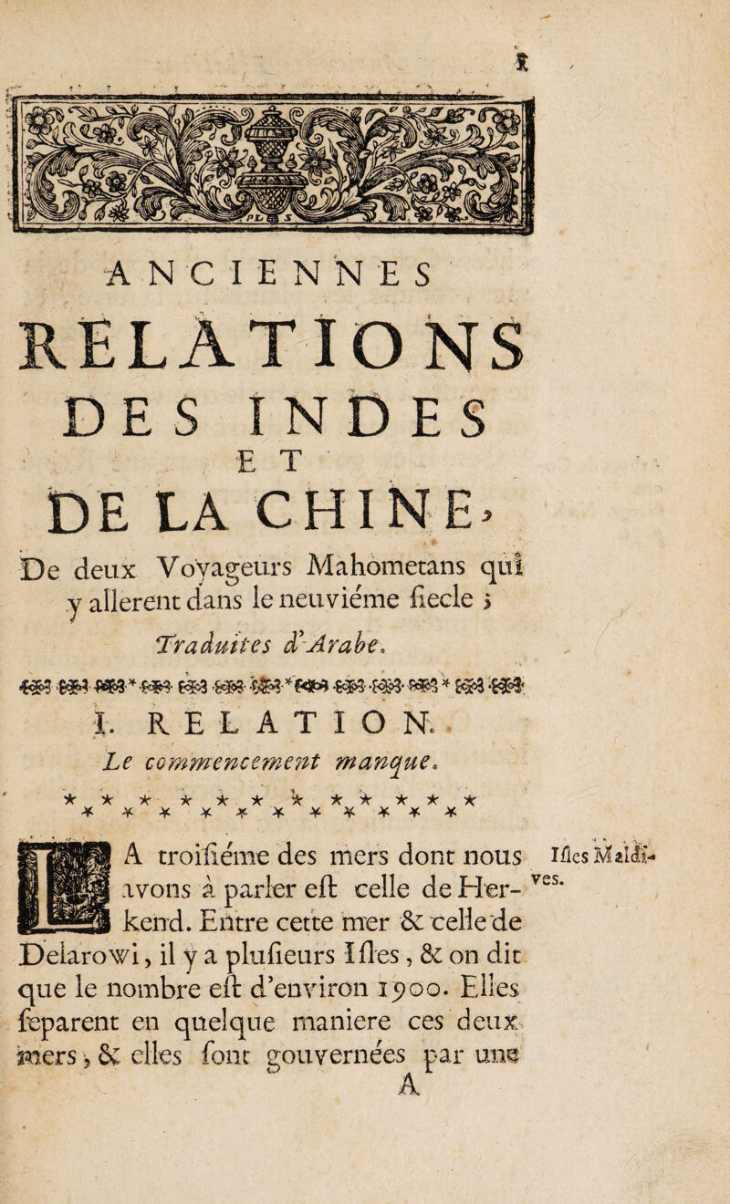 RELATIONS DES INDES E T ' DE LA CHINE. De deux Voyageurs Mahometans qui y allèrent dans le neuvième fiecle > Traduites d’arabe, 4#- hm ww® -tm '«m -m- -m- * 5*3 -s#î I. RELATION. Le comïnencement manque, ic 'k A -k A A- À * * ******** A troifxéme des mers dont nous avons à parier eft celle de Her- kend. Entre cette mer & celle de Delarowi, il y a plufîeurs Ides, & on dit que le nombre eft d’environ 1900. Elles feparent en quelque maniéré ces deux mers -, 2ç elles font gouvernées par une A Mes Mal cli¬ ves.