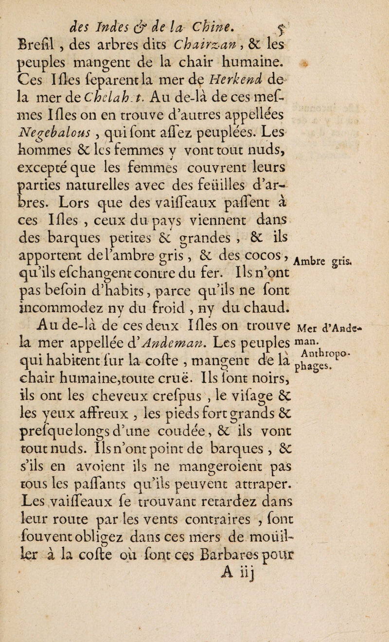 Brefïl , des arbres dits chairz-an, 8e les peuples mangent de la chair humaine. Ces Ifles feparentla mer dç Herkend de la mer de Chelah t. Au de-là de ces mefl mes Ifles on en trouve d’autres appellées Negebalous , qui font afiez peuplées. Les hommes 8e les femmes y vont tout nuds, excepté que les femmes couvrent leurs parties naturelles avec des feüilles d’ar¬ bres. Lors que des vaifleaux paflent à ces Ifles , ceux du pays viennent dans des barques petites 8e grandes , & ils apportent de l’ambre gris, 8e des cocos, Ambre gris< qu’ils efchangent contre du fer. Ils n’ont pas befoin d’habits, parce qu’ils ne font incommodez ny du froid , ny du chaud. Au de-là de ces deux Ifles on trouve Mer d’Ande* la mer appellée d' Andeman. Les peuples man* qui habitentfur la coite , mangent de la phao.es> 1 chair humaine,toute cruë. Ils font noirs, ils ont les cheveux crefpus , le vifage 8c les yeux affreux , les pieds fort grands & preiquelongs d’une coudée , 8e ils vont tout nuds. Ils n’ont point de barques, ë£ s’ils en avoient ils ne mangeroient pas tous les paflants qu’ils peuvent attraper. Les vaifleaux fe trouvant retardez dans leur route par les vents contraires , font fouvent obligez dans ces mers de moüib 1er à la cofte oii font ces Barbares pour A iij