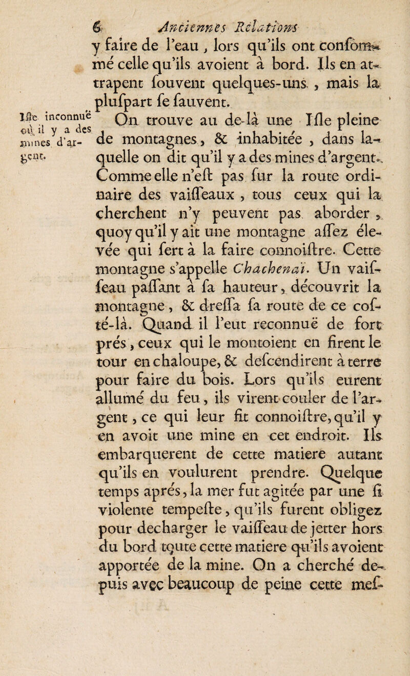 É An ci tnnes Rcïa fions 10 c inconnue -du. ü y a des xmnes, d’a,r- gçnt;» y faire de l’eau , lors qu’ils ont confond me celle qu’ils avoient à bord. Ils en at¬ trapent fouvent quelques-uns , mais la plufpart fe fauvent. On trouve au deda une Me pleine de montagnes, êc inhabitée , dans la-* quelle on dit qu’il y a des mines d’argent.. Comme elle n’eft pas fur la route ordi¬ naire des vaifleaux , tous ceux qui la cherchent n’y peuvent pas aborder quoy qu’il y ait une montagne aflez éle¬ vée qui fert à la faire connoiftre. Cette montagne s’appelle Chachenai. Un vaif- feau paflant à fa hauteur , découvrit la montagne , 6c dreffa fa route de ce cof- té-là. Quand il l’eut reconnue de fort prés, ceux qui le montoient en firent le tour en chaloupe, & defcendirent à terre pour faire du bois. Lors qu’ils eurent allumé du feu, ils virent couler de l’ar¬ gent , ce qui leur fit connoiftre, qu’il y en avoit une mine en cet endroit. Ils embarquèrent de cette matière autant qu’ils en voulurent prendre. Quelque temps après, la mer fut agitée par une li violente tempefte, qu’ils furent obligez pour décharger le vaifteaude jetter hors du bord tqute cette matière qu’ils avoient apportée de la mine. On a cherché de¬ puis avec beaucoup de peine cette met*